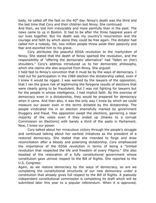 body, he called off the fast on the 40th
day. Ninoy's death was the third and
the last time that Cory and their children lost Ninoy. She continued:
And then, we lost him irrevocably and more painfully than in the past. The
news came to us in Boston. It had to be after the three happiest years of
our lives together. But his death was my country's resurrection and the
courage and faith by which alone they could be free again. The dictator had
called him a nobody. Yet, two million people threw aside their passivity and
fear and escorted him to his grave.
Cory attributes the peaceful EDSA revolution to the martyrdom of
Ninoy. She stated that the death of Ninoy sparked the revolution, and the
responsibility of "offering the democratic alternative" had "fallen on (her)
shoulders." Cory's address introduced us to her democratic philosophy,
which she claims she also acquired from Ninoy. She argued:
I held fast to Ninoy's conviction that it must be by the ways of democracy. I
held out for participation in the 1984 election the dictatorship called, even if
I knew it would be rigged. I was warned by the lawyers of the opposition,
that I ran the grave risk of legitimizing the foregone results of elections that
were clearly going to be fraudulent. But I was not fighting for lawyers but
for the people in whose intelligence, I had implicit faith. By the exercise of
democracy even in a dictatorship, they would be prepared for democracy
when it came. And then also, it was the only way I knew by which we could
measure our power even in the terms dictated by the dictatorship. The
people vindicated me in an election shamefully marked by government
thuggery and fraud. The opposition swept the elections, garnering a clear
majority of the votes even if they ended up (thanks to a corrupt
Commission on Elections) with barely a third of the seats in Parliament.
Now, I knew our power.
Cory talked about her miraculous victory through the people's struggle
and continued talking about her earliest initiatives as the president of a
restored democracy. She stated that she intended to forge and draw
reconciliation after a bloody and polarizing dictatorship. Cory emphasized
the importance of the EDSA revolution in terms of being a "limited
revolution that respected the life and freedom of every Filipino." She also
boasted of the restoration of a fully constitutional government whose
constitution gave utmost respect to the Bill of Rights. She reported to the
U.S. Congress:
Again, as we restore democracy by the ways of democracy, so are we
completing the constitutional structures of our new democracy under a
constitution that already gives full respect to the Bill of Rights. A jealously
independent constitutional commission is completing its draft which will be
submitted later this year to a popular referendum. When it is approved,
 