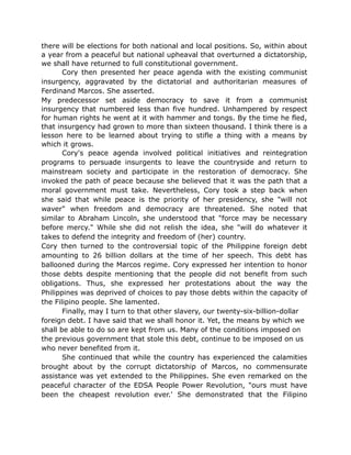 there will be elections for both national and local positions. So, within about
a year from a peaceful but national upheaval that overturned a dictatorship,
we shall have returned to full constitutional government.
Cory then presented her peace agenda with the existing communist
insurgency, aggravated by the dictatorial and authoritarian measures of
Ferdinand Marcos. She asserted.
My predecessor set aside democracy to save it from a communist
insurgency that numbered less than five hundred. Unhampered by respect
for human rights he went at it with hammer and tongs. By the time he fled,
that insurgency had grown to more than sixteen thousand. I think there is a
lesson here to be learned about trying to stifle a thing with a means by
which it grows.
Cory's peace agenda involved political initiatives and reintegration
programs to persuade insurgents to leave the countryside and return to
mainstream society and participate in the restoration of democracy. She
invoked the path of peace because she believed that it was the path that a
moral government must take. Nevertheless, Cory took a step back when
she said that while peace is the priority of her presidency, she "will not
waver" when freedom and democracy are threatened. She noted that
similar to Abraham Lincoln, she understood that "force may be necessary
before mercy." While she did not relish the idea, she "will do whatever it
takes to defend the integrity and freedom of (her) country.
Cory then turned to the controversial topic of the Philippine foreign debt
amounting to 26 billion dollars at the time of her speech. This debt has
ballooned during the Marcos regime. Cory expressed her intention to honor
those debts despite mentioning that the people did not benefit from such
obligations. Thus, she expressed her protestations about the way the
Philippines was deprived of choices to pay those debts within the capacity of
the Filipino people. She lamented.
Finally, may I turn to that other slavery, our twenty-six-billion-dollar
foreign debt. I have said that we shall honor it. Yet, the means by which we
shall be able to do so are kept from us. Many of the conditions imposed on
the previous government that stole this debt, continue to be imposed on us
who never benefited from it.
She continued that while the country has experienced the calamities
brought about by the corrupt dictatorship of Marcos, no commensurate
assistance was yet extended to the Philippines. She even remarked on the
peaceful character of the EDSA People Power Revolution, "ours must have
been the cheapest revolution ever.' She demonstrated that the Filipino
 