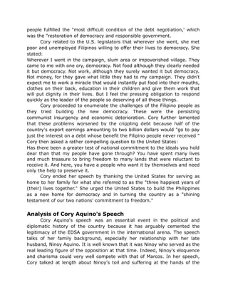 people fulfilled the "most difficult condition of the debt negotiation,' which
was the "restoration of democracy and responsible government.
Cory related to the U.S. legislators that wherever she went, she met
poor and unemployed Filipinos willing to offer their lives to democracy. She
stated:
Wherever I went in the campaign, slum area or impoverished village. They
came to me with one cry, democracy. Not food although they clearly needed
it but democracy. Not work, although they surely wanted it but democracy.
Not money, for they gave what little they had to my campaign. They didn't
expect me to work a miracle that would instantly put food into their mouths,
clothes on their back, education in their children and give them work that
will put dignity in their lives. But I feel the pressing obligation to respond
quickly as the leader of the people so deserving of all these things.
Cory proceeded to enumerate the challenges of the Filipino people as
they tried building the new democracy. These were the persisting
communist insurgency and economic deterioration. Cory further lamented
that these problems worsened by the crippling debt because half of the
country's export earnings amounting to two billion dollars would "go to pay
just the interest on a debt whose benefit the Filipino people never received "
Cory then asked a rather compelling question to the United States:
Has there been a greater test of national commitment to the ideals you hold
dear than that my people have gone through? You have spent many lives
and much treasure to bring freedom to many lands that were reluctant to
receive it. And here, you have a people who want it by themselves and need
only the help to preserve it.
Cory ended her speech by thanking the United States for serving as
home to her family for what she referred to as the "three happiest years of
(their) lives together." She urged the United States to build the Philippines
as a new home for democracy and in turning the country as a "shining
testament of our two nations' commitment to freedom."
Analysis of Cory Aquino's Speech
Cory Aquino's speech was an essential event in the political and
diplomatic history of the country because it has arguably cemented the
legitimacy of the EDSA government in the international arena. The speech
talks of her family background, especially her relationship with her late
husband, Ninoy Aquino. It is well known that it was Ninoy who served as the
real leading figure of the opposition at that time. Indeed, Ninoy's eloquence
and charisma could very well compete with that of Marcos. In her speech,
Cory talked at length about Ninoy's toil and suffering at the hands of the
 