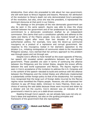 dictatorship. Even when she proceeded to talk about her new government,
she still went back to Ninoy's legacies and lessons. Moreover, her attribution
of the revolution to Ninoy's death not only demonstrated Cory's perception
of the revolution, but also, since she was the president, it represented the
dominant discourse at that point in our history.
The ideology or the principles of the new democratic government can
also be seen in the same speech. Aquino was able to draw the sharp
contrast between her government and of her predecessor by expressing her
commitment to a democratic constitution drafted by an independent
commission. She claims that such a constitution upholds and adheres to the
rights and liberty of the Filipino people. Cory also hoisted herself as the
reconciliatory agent after more than two decades of a polarizing
authoritarian politics. For example, Cory sees the blown-up communist
insurgency as a product of a repressive and corrupt government. Her
response to this insurgency rooted in her diametric opposition to the
dictator (i.e., initiating reintegration of communist rebels to the mainstream
Philippine society). Cory claimed that her primary approach to this problem
was through peace and not through war.
Despite Cory's efforts to hoist herself as the exact opposite of Marcos,
her speech still revealed certain parallelisms between her and Marcos'
government. These parallels are seen in terms of continuing the alliance
between the Philippines and the United States, despite the known affinity
between the said world superpower and Marcos. The Aquino regime—as
seen in Cory's acceptance of the invitation to address the U.S. Congress and
in the content of the speech—decided to build and continue with the alliance
between the Philippines and the United States and effectively implemented
a substantially similar foreign policy to that of the dictatorship. For example,
Cory recognized that the large sum of foreign debts incurred by the Marcos
regime never benefited the Filipino people. However, she still expressed her
intention to pay off those debts. Unknown to many Filipinos, there was a
choice of waiving the said debts because those were incurred and stolen by
a dictator and not the country. Cory's decision was an indicator of her
government's intent to carry on a debt-driven economy.
Reading through Cory's speech, we can already take cues not only on
Cory's ideas and aspirations, but also on the guiding principles and
framework of the government that she represented.
: Watch and Reflect
 