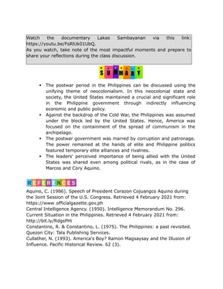 Watch the documentary Lakas Sambayanan via this link:
https://youtu.be/FsRlUk01UbQ.
As you watch, take note of the most impactful moments and prepare to
share your reflections during the class discussion.
 The postwar period in the Philippines can be discussed using the
unifying theme of neocolonialism. In this neocolonial state and
society, the United States maintained a crucial and significant role
in the Philippine government through indirectly influencing
economic and public policy.
 Against the backdrop of the Cold War, the Philippines was assumed
under the block led by the United States. Hence, America was
focused on the containment of the spread of communism in the
archipelago.
 The postwar government was marred by corruption and patronage.
The power remained at the hands of elite and Philippine politics
featured temporary elite alliances and rivalries.
 The leaders' perceived importance of being allied with the United
States was shared even among political rivals, as in the case of
Marcos and Cory Aquino.
Aquino, C. (1986). Speech of President Corazon Cojuangco Aquino during
the Joint Session of the U.S. Congress. Retrieved 4 February 2021 from:
https://www officialgazette.gov.ph
Central Intelligence Agency. (1950). Intelligence Memorandum No. 296.
Current Situation in the Philippines. Retrieved 4 February 2021 from:
http://bit.ly/RdgsPHi
Constantino, R. & Constantino, L. (1975). The Philippines: a past revisited.
Quezon City: Tala Publishing Services.
Cullather, N. (1993). America's Boy? Ramon Magsaysay and the Illusion of
Influence. Pacific Historical Review. 62 (3).
 