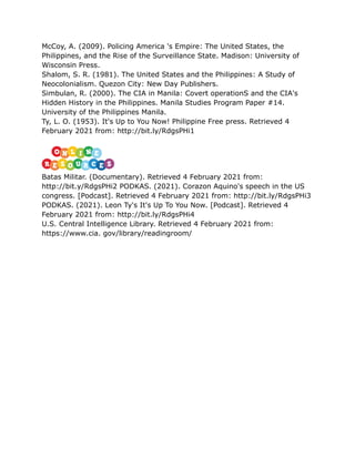 McCoy, A. (2009). Policing America 's Empire: The United States, the
Philippines, and the Rise of the Surveillance State. Madison: University of
Wisconsin Press.
Shalom, S. R. (1981). The United States and the Philippines: A Study of
Neocolonialism. Quezon City: New Day Publishers.
Simbulan, R. (2000). The CIA in Manila: Covert operationS and the CIA's
Hidden History in the Philippines. Manila Studies Program Paper #14.
University of the Philippines Manila.
Ty, L. O. (1953). It's Up to You Now! Philippine Free press. Retrieved 4
February 2021 from: http://bit.ly/RdgsPHi1
Batas Militar. (Documentary). Retrieved 4 February 2021 from:
http://bit.y/RdgsPHi2 PODKAS. (2021). Corazon Aquino's speech in the US
congress. [Podcast]. Retrieved 4 February 2021 from: http://bit.ly/RdgsPHi3
PODKAS. (2021). Leon Ty's It's Up To You Now. [Podcast]. Retrieved 4
February 2021 from: http://bit.ly/RdgsPHi4
U.S. Central Intelligence Library. Retrieved 4 February 2021 from:
https://www.cia. gov/library/readingroom/
 