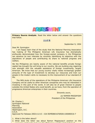Primary Source Analysis. Read the letter below and answer the questions
that follow.
September 9, 1954
Dear Mr. Symington
I am happy learn that of the study that the National Planning Association
has making of The Philippine American Life Insurance has dramatically
profoundly demonstrated how the foreign-owned company in the Philippines
can advance its own interests by sincerely Identifying its objective with the
aspirations of people and contributing its share to national progress and
welfare.
We the Philippines are keenly aware of the national benefits private foreign
capital has brought the will bring to our country. We are building ang regaining
new strength with the valuable assistance of foreign investments, largely
American. We know that our young country vitally needs increasingly greater
amounts of the type of investment to develop our resources and train our
people in the modern skills no necessary to the improvement of our standard of
life.
The NPA study of the operations of the Philippine American Life Insurance
Company will be useful to other American companies who may be interested in
investing in this part of the world. It will also be of great interest to people
outsides the United States who could benefit, as we have, from the operation of
progressive American enterprises in their countries.
Sincerely yours,
/a/ RAMON MAGSAYSAY
President of the Philippines
Mr. Charles J.
Symington National
Planning
Association
Washington, D.C.
U.S.A.
Approved For Release 2002111/13 : CIA RDP80B01676R001100080016-7
1. What is the letter about?
2. What does the letter say about Ramon Magsaysay’s position on the
 