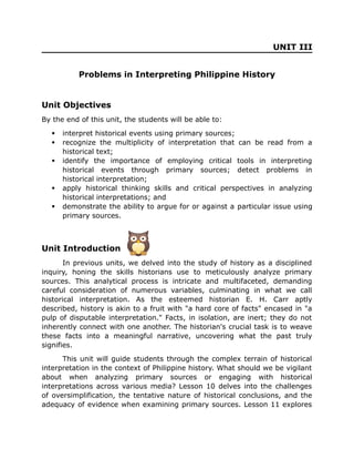 UNIT III
Problems in Interpreting Philippine History
Unit Objectives
By the end of this unit, the students will be able to:
 interpret historical events using primary sources;
 recognize the multiplicity of interpretation that can be read from a
historical text;
 identify the importance of employing critical tools in interpreting
historical events through primary sources; detect problems in
historical interpretation;
 apply historical thinking skills and critical perspectives in analyzing
historical interpretations; and
 demonstrate the ability to argue for or against a particular issue using
primary sources.
Unit Introduction
In previous units, we delved into the study of history as a disciplined
inquiry, honing the skills historians use to meticulously analyze primary
sources. This analytical process is intricate and multifaceted, demanding
careful consideration of numerous variables, culminating in what we call
historical interpretation. As the esteemed historian E. H. Carr aptly
described, history is akin to a fruit with "a hard core of facts" encased in "a
pulp of disputable interpretation." Facts, in isolation, are inert; they do not
inherently connect with one another. The historian's crucial task is to weave
these facts into a meaningful narrative, uncovering what the past truly
signifies.
This unit will guide students through the complex terrain of historical
interpretation in the context of Philippine history. What should we be vigilant
about when analyzing primary sources or engaging with historical
interpretations across various media? Lesson 10 delves into the challenges
of oversimplification, the tentative nature of historical conclusions, and the
adequacy of evidence when examining primary sources. Lesson 11 explores
 