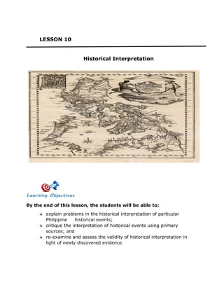 LESSON 10
Historical Interpretation
By the end of this lesson, the students will be able to:
explain problems in the historical interpretation of particular
Philippine historical events;
critique the interpretation of historical events using primary
sources; and
re-examine and assess the validity of historical interpretation in
light of newly discovered evidence.
 