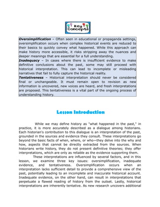 Oversimplification – Often seen in educational or propaganda settings,
oversimplification occurs when complex historical events are reduced to
their basics to quickly convey what happened. While this approach can
make history more accessible, it risks stripping away the nuances and
deeper meanings that are essential for a full understanding.
Inadequacy – In cases where there is insufficient evidence to make
definitive conclusions about the past, some may still proceed with
historical interpretation. This can lead to incomplete or misleading
narratives that fail to fully capture the historical reality.
Tentativeness – Historical interpretation should never be considered
final or unchangeable. It must remain open to revision as new
information is uncovered, new voices are heard, and fresh interpretations
are proposed. This tentativeness is a vital part of the ongoing process of
understanding history.
While we may define history as "what happened in the past," in
practice, it is more accurately described as a dialogue among historians.
Each historian's contribution to this dialogue is an interpretation of the past,
grounded in the sources and evidence they consult. These interpretations go
beyond the basic facts of when, where, or who—they delve into the why and
how, aspects that cannot be directly extracted from the sources. When
historians write history, they do not present definitive theories; they offer
interpretations, which are only as reliable as the evidence supporting them.
These interpretations are influenced by several factors, and in this
lesson, we examine three key issues: oversimplification, inadequate
evidence, and tentativeness. Oversimplification occurs when an
interpretation lacks sufficient detail to provide a comprehensive view of the
past, potentially leading to an incomplete and inaccurate historical account.
Inadequate evidence, on the other hand, can result in interpretations that
perpetuate a flawed reading of history from the outset. Lastly, historical
interpretations are inherently tentative. As new research uncovers additional
Lesson Introduction
 