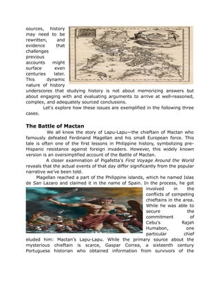 sources, history
may need to be
rewritten, and
evidence that
challenges
previous
accounts might
surface even
centuries later.
This dynamic
nature of history
underscores that studying history is not about memorizing answers but
about engaging with and evaluating arguments to arrive at well-reasoned,
complex, and adequately sourced conclusions.
Let's explore how these issues are exemplified in the following three
cases.
The Battle of Mactan
We all know the story of Lapu-Lapu—the chieftain of Mactan who
famously defeated Ferdinand Magellan and his small European force. This
tale is often one of the first lessons in Philippine history, symbolizing pre-
Hispanic resistance against foreign invaders. However, this widely known
version is an oversimplified account of the Battle of Mactan.
A closer examination of Pigafetta's First Voyage Around the World
reveals that the actual events of that day differ significantly from the popular
narrative we’ve been told.
Magellan reached a part of the Philippine islands, which he named Islas
de San Lazaro and claimed it in the name of Spain. In the process, he got
involved in the
conflicts of competing
chieftains in the area.
While he was able to
secure the
commitment of
Cebu's Rajah
Humabon, one
particular chief
eluded him: Mactan's Lapu-Lapu. While the primary source about the
mysterious chieftain is scarce, Gaspar Correa, a sixteenth century
Portuguese historian who obtained information from survivors of the
 