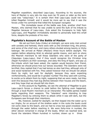 Magellan expedition, described Lapu-Lapu. According to his sources, the
hero of Mactan is very old—he may even be 70 years or older as the term
used was "veljo/viejo." It is certain then that Lapu-Lapu could not have
killed Magellan himself, and it would be more apt to say that it was the
forces under his command that killed the European navigator.
The immediate cause of the battle was Zula, another chief from
Mactan, who claimed that he was unable to send the bulk of his tribute to
Magellan because of Lapu-Lapu. Zula asked the Europeans to help fight
Lapu-Lapu, and Magellan immediately decided to personally lead this small
force, despite the protests of his men.
Pigafetta's Account of the Battle of Mactan
We set out from Zubu (Cebu) at midnight, we were sixty men armed
with corslets and helmets; there were with us the Christian king, the prince,
and some of the chief men, and many others divided among twenty or thirty
balangai. We arrived at Matan (Mactan) three hours before daylight. The
captain before attacking Wish to attempt gentle means, and sent on shore
the Moorish merchant to tell those Islanders who were of the party of
Cilapulapu (Lapu-Lapu), that if they would recognize the Christian king
(Rajah Humabon) as their sovereign, and obey the King of Spain, and pay us
the tribute which had been asked, the captain would become their friend,
otherwise we should prove how our lances wounded. The Islanders were not
terrified, they replied that if we had lances so also had they, although only of
and wood hardened with fire. They asked however that we should not attack
them by night, but wait for daylight, because they were expecting
reinforcements, and would be in greater number This they said with cunning,
to excite us to attack them by night, supposing that we were ready; but they
wish this because they had dug ditches between their houses and the beach,
and they hope that we should fall into them.
In this account by Pigafetta, we see the attempt of Magellan to give
Lapu-Lapu’s forces a chance to yield before the fighting even happened,
through a local Muslim merchant as an interpreter. The battle parties traded
barbs regarding their weapons. The "islanders" were intending to trap
Magellan's forces by enticing them to attack while it was still dark, but the
Europeans saw through their intentions.
We, however, waited for daylight; we then leaped into the water up to
our thighs, for on account of the shallow water in the rocks the boats could
not come close to the beach, and we had to cross two good crossbow shots
through the water before reaching it. We were forty-nine in number, the
other eleven remained in charge of the boats. When we reached land, we
found the islanders fifteen hundred in number, drawn up in three
 