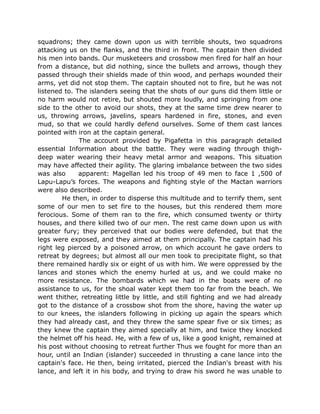 squadrons; they came down upon us with terrible shouts, two squadrons
attacking us on the flanks, and the third in front. The captain then divided
his men into bands. Our musketeers and crossbow men fired for half an hour
from a distance, but did nothing, since the bullets and arrows, though they
passed through their shields made of thin wood, and perhaps wounded their
arms, yet did not stop them. The captain shouted not to fire, but he was not
listened to. The islanders seeing that the shots of our guns did them little or
no harm would not retire, but shouted more loudly, and springing from one
side to the other to avoid our shots, they at the same time drew nearer to
us, throwing arrows, javelins, spears hardened in fire, stones, and even
mud, so that we could hardly defend ourselves. Some of them cast lances
pointed with iron at the captain general.
The account provided by Pigafetta in this paragraph detailed
essential Information about the battle. They were wading through thigh-
deep water wearing their heavy metal armor and weapons. This situation
may have affected their agility. The glaring imbalance between the two sides
was also apparent: Magellan led his troop of 49 men to face 1 ,500 of
Lapu-Lapu’s forces. The weapons and fighting style of the Mactan warriors
were also described.
He then, in order to disperse this multitude and to terrify them, sent
some of our men to set fire to the houses, but this rendered them more
ferocious. Some of them ran to the fire, which consumed twenty or thirty
houses, and there killed two of our men. The rest came down upon us with
greater fury; they perceived that our bodies were defended, but that the
legs were exposed, and they aimed at them principally. The captain had his
right leg pierced by a poisoned arrow, on which account he gave orders to
retreat by degrees; but almost all our men took to precipitate flight, so that
there remained hardly six or eight of us with him. We were oppressed by the
lances and stones which the enemy hurled at us, and we could make no
more resistance. The bombards which we had in the boats were of no
assistance to us, for the shoal water kept them too far from the beach. We
went thither, retreating little by little, and still fighting and we had already
got to the distance of a crossbow shot from the shore, having the water up
to our knees, the islanders following in picking up again the spears which
they had already cast, and they threw the same spear five or six times; as
they knew the captain they aimed specially at him, and twice they knocked
the helmet off his head. He, with a few of us, like a good knight, remained at
his post without choosing to retreat further Thus we fought for more than an
hour, until an Indian (islander) succeeded in thrusting a cane lance into the
captain's face. He then, being irritated, pierced the Indian's breast with his
lance, and left it in his body, and trying to draw his sword he was unable to
 