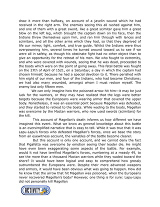 draw it more than halfway, on account of a javelin wound which he had
received in the right arm. The enemies seeing this all rushed against him,
and one of them with a great sword, like a great scimitar gave him a great
blow on the left leg, which brought the captain down on his face, then the
Indians threw themselves upon him, and ran him through with lances and
scimitars, and all the other arms which they had, so that they deprived of
life our mirror, light, comfort, and true guide. Whilst the Indians were thus
overpowering him, several times he turned around toward us to see if we
were all in safety, as though his obstinate fight had no other object than to
give an opportunity for the retreat of his men. We who fought to extremity,
and who were covered with wounds, seeing that he was dead, proceeded to
the boats which were on the point of going away. This fatal battle was fought
on the 27th of April of 1521, on a Saturday; a day in which the captain had
chosen himself, because he had a special devotion to it. There perished with
him eight of our men, and four of the Indians, who had become Christians;
we had also many wounded, amongst whom I must reckon myself. The
enemy lost only fifteen men.
We can only imagine how the poisoned arrow hit him—it may be just
luck for the warriors, or they may have realized that the legs were better
targets because the Europeans were wearing armor that covered the upper
body. Nonetheless, it was an essential point because Magellan was defeated,
and they started to retreat to the boats. While wading to the boats, Magellan
was overcome by the Mactan warriors, who now used swords (scimitars) for
the kill.
This account of Magellan's death informs us how different we have
imagined this event. What we know as general knowledge about this battle
is an oversimplified narrative that is easy to tell. While it was true that it was
Lapu-Lapu’s forces who defeated Magellan's forces, once we base the story
from an eyewitness account, the variables of the battle become clearer.
But this account is only one account, and we cannot deny the fact
that Pigafetta was overcome by emotion seeing their leader die. He might
have even been exaggerating some aspects of the battle. For example,
would it not have terrified Magellan's forces, numbering at a measly 49, to
see the more than a thousand Mactan warriors while they waded toward the
shore? It would have been logical and easy to comprehend how grossly
outnumbered the Europeans were. Despite their more advanced weapons
and armors, it would have been obvious what was going to happen. How did
he know that the arrow that hit Magellan was poisoned, when the Europeans
never recovered Magellan's body? However, one thing is for sure: Lapu-Lapu
did not personally kill Magellan
 