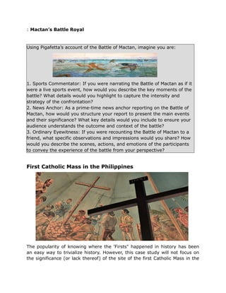: Mactan’s Battle Royal
Using Pigafetta’s account of the Battle of Mactan, imagine you are:
1. Sports Commentator: If you were narrating the Battle of Mactan as if it
were a live sports event, how would you describe the key moments of the
battle? What details would you highlight to capture the intensity and
strategy of the confrontation?
2. News Anchor: As a prime-time news anchor reporting on the Battle of
Mactan, how would you structure your report to present the main events
and their significance? What key details would you include to ensure your
audience understands the outcome and context of the battle?
3. Ordinary Eyewitness: If you were recounting the Battle of Mactan to a
friend, what specific observations and impressions would you share? How
would you describe the scenes, actions, and emotions of the participants
to convey the experience of the battle from your perspective?
First Catholic Mass in the Philippines
The popularity of knowing where the 'Firsts" happened in history has been
an easy way to trivialize history. However, this case study will not focus on
the significance (or lack thereof) of the site of the first Catholic Mass in the
 