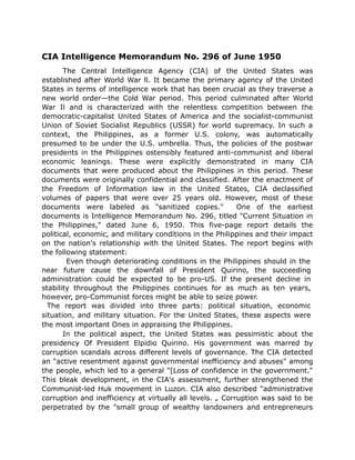 CIA Intelligence Memorandum No. 296 of June 1950
The Central Intelligence Agency (CIA) of the United States was
established after World War ll. It became the primary agency of the United
States in terms of intelligence work that has been crucial as they traverse a
new world order—the Cold War period. This period culminated after World
War Il and is characterized with the relentless competition between the
democratic-capitalist United States of America and the socialist-communist
Union of Soviet Socialist Republics (USSR) for world supremacy. In such a
context, the Philippines, as a former U.S. colony, was automatically
presumed to be under the U.S. umbrella. Thus, the policies of the postwar
presidents in the Philippines ostensibly featured anti-communist and liberal
economic leanings. These were explicitly demonstrated in many CIA
documents that were produced about the Philippines in this period. These
documents were originally confidential and classified. After the enactment of
the Freedom of Information law in the United States, CIA declassified
volumes of papers that were over 25 years old. However, most of these
documents were labeled as "sanitized copies." One of the earliest
documents is Intelligence Memorandum No. 296, titled "Current Situation in
the Philippines," dated June 6, 1950. This five-page report details the
political, economic, and military conditions in the Philippines and their impact
on the nation's relationship with the United States. The report begins with
the following statement:
Even though deteriorating conditions in the Philippines should in the
near future cause the downfall of President Quirino, the succeeding
administration could be expected to be pro-US. If the present decline in
stability throughout the Philippines continues for as much as ten years,
however, pro-Communist forces might be able to seize power.
The report was divided into three parts: political situation, economic
situation, and military situation. For the United States, these aspects were
the most important Ones in appraising the Philippines.
In the political aspect, the United States was pessimistic about the
presidency Of President Elpidio Quirino. His government was marred by
corruption scandals across different levels of governance. The CIA detected
an "active resentment against governmental inefficiency and abuses" among
the people, which led to a general "[Loss of confidence in the government."
This bleak development, in the CIA's assessment, further strengthened the
Communist-led Huk movement in Luzon. CIA also described "administrative
corruption and inefficiency at virtually all levels. „ Corruption was said to be
perpetrated by the "small group of wealthy landowners and entrepreneurs
 