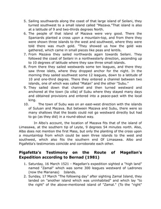 5. Sailing southwards along the coast of that large island of Seilani, they
turned southwest to a small island called "Mazava."That island is also
at a latitude of 9 and two-thirds degrees North.
6. The people of that island of Mazava were very good. There the
Spaniards planted a cross upon a mountain-top, and from there they
were shown three islands to the west and southwest, where they were
told there was much gold. "They showed us how the gold was
gathered, which came in small pieces like peas and lentils.
7. From Mazava they sailed northwards again towards Seilani. They
followed the coast of Seilani in a northwesterly direction, ascending up
to 10 degrees of latitude where they saw three small islands.
8. From there they sailed westwards some ten leagues, and there they
saw three islets, where they dropped anchor for the night. In the
morning they sailed southwest some 12 leagues, down to a latitude of
10 and one-third degree. There they entered a channel between two
islands, one of which was called "Matan" and the other "Subu."
9. They sailed down that channel and then turned westward and
anchored at the town (la villa) of Subu where they stayed many days
and obtained provisions and entered into a peace-pact with the local
king.
10. The town of Subu was on an east-west direction with the islands
of Suluan and Mazava. But between Mazava and Subu, there were so
many shallows that the boats could not go westward directly but had
to go (as they did) in a round-about way.
In Albo's account, the location of Mazava fits that of the island of
Limasawa, at the southern tip of Leyte, 9 degrees 54 minutes north. Also,
Albo does not mention the first Mass, but only the planting of the cross upon
a mountaintop from which could be seen three islands to the west and
southwest, which also fits the southern end Of Limasawa. Albo and
Pigafetta's testimonies coincide and corroborate each other.
Pigafetta's Testimony on the Route of Magellan's
Expedition according to Bernad (1981)
1. Saturday, 16 March 1521 - Magellan's expedition sighted a "high land"
named "Zamal" which was some 300 leagues westward of Ladrones
(now the Marianas) Islands.
2. Sunday, 17 March "The following day" after sighting Zamal Island, they
landed on "another island which was uninhabited" and which lay "to
the right" of the above-mentioned island of "Zamal." (To the "right"
 