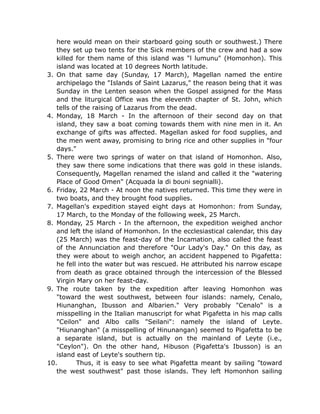 here would mean on their starboard going south or southwest.) There
they set up two tents for the Sick members of the crew and had a sow
killed for them name of this island was "l lumunu" (Homonhon). This
island was located at 10 degrees North latitude.
3. On that same day (Sunday, 17 March), Magellan named the entire
archipelago the "Islands of Saint Lazarus," the reason being that it was
Sunday in the Lenten season when the Gospel assigned for the Mass
and the liturgical Office was the eleventh chapter of St. John, which
tells of the raising of Lazarus from the dead.
4. Monday, 18 March - In the afternoon of their second day on that
island, they saw a boat coming towards them with nine men in it. An
exchange of gifts was affected. Magellan asked for food supplies, and
the men went away, promising to bring rice and other supplies in "four
days."
5. There were two springs of water on that island of Homonhon. Also,
they saw there some indications that there was gold in these islands.
Consequently, Magellan renamed the island and called it the "watering
Place of Good Omen" (Acquada la di bouni segnialli).
6. Friday, 22 March - At noon the natives returned. This time they were in
two boats, and they brought food supplies.
7. Magellan's expedition stayed eight days at Homonhon: from Sunday,
17 March, to the Monday of the following week, 25 March.
8. Monday, 25 March - In the afternoon, the expedition weighed anchor
and left the island of Homonhon. In the ecclesiastical calendar, this day
(25 March) was the feast-day of the Incamation, also called the feast
of the Annunciation and therefore "Our Lady's Day." On this day, as
they were about to weigh anchor, an accident happened to Pigafetta:
he fell into the water but was rescued. He attributed his narrow escape
from death as grace obtained through the intercession of the Blessed
Virgin Mary on her feast-day.
9. The route taken by the expedition after leaving Homonhon was
"toward the west southwest, between four islands: namely, Cenalo,
Hiunanghan, Ibusson and Albarien." Very probably "Cenalo" is a
misspelling in the Italian manuscript for what Pigafetta in his map calls
"Ceilon" and Albo calls "Seilani": namely the island of Leyte.
"Hiunanghan" (a misspelling of Hinunangan) seemed to Pigafetta to be
a separate island, but is actually on the mainland of Leyte (i.e.,
"Ceylon"). On the other hand, Hibuson (Pigafetta's Ibusson) is an
island east of Leyte's southern tip.
10. Thus, it is easy to see what Pigafetta meant by sailing "toward
the west southwest" past those islands. They left Homonhon sailing
 