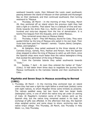 westward towards Leyte, then followed the Leyte coast southward,
passing between the island of Hibuson on their portside and Hiunangan
Bay on their starboard, and then continued southward, then turning
westward to "Mazaua
11. Thursday, 28 March - In the morning of Holy Thursday, March
28, they anchored off an island where the previous night they had
seen a light or a bonfire. That island "lies in a latitude of nine and two-
thirds towards the Arctic Pole (i.e., North) and in a longitude of one
hundred and sixty-two degrees from the line of demarcation. It is
twenty-five leagues from the Acquada, and is called Mazaua.
12. They remained seven days on Mazaua Island.
13. Thursday, 4 April - They left Mazaua, bound for Cebu. They were
guided thither by the king of Mazaua who sailed in his own boat. Their
route took them past five "islands": namely: "Ceylon, Bohol, Canighan,
Baibai, and Gatighan."
14. At Gatighan, they sailed westward to the three islands of the
Camotes Group, namely, Poro, Pasihan and Ponson. Here the Spanish
ships stopped to allow the king of Mazaua to catch up with them, since
the Spanish ships were much faster than the native balanghai-a thing
that excited the admiration of the king of Mazaua.
15. From the Camotes Islands they sailed southwards towards
"Zubu."
16. Sunday, 7 April - At noon they entered the harbor of "Zubu"
(Cebu). It had taken them three days to negotiate the journey from
Mazaua northwards to the Camotes Islands and then southwards to
Cebu.
Pigafetta and Seven Days in Mazaua according to Bernad
(1981)
1. Thursday, 28 March - In the morning they anchored near an island
where they had seen a light the night before a small boat (boloto) came
with eight natives, to whom Magellan threw some trinkets as presents.
The natives paddled away, but two hours later two larger boats
(balanghai) came, in one of which the native king sat under an awning
of mats. At Magellan's invitation some of the natives went up the
Spanish ship, but the native king remained seated in his boat. An
exchange of gifts was affected. In the afternoon that day, the Spanish
ships weighed anchor and came closer to shore, anchoring near the
native king's village. This Thursday, 28 March, was Thursday in Holy
Week: i.e., Holy Thursday.
 