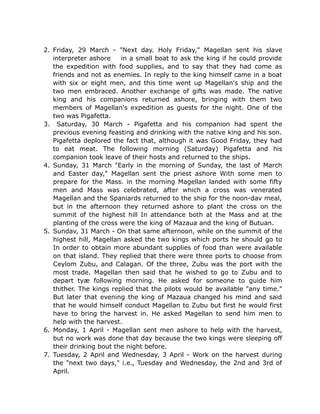 2. Friday, 29 March - "Next day. Holy Friday," Magellan sent his slave
interpreter ashore in a small boat to ask the king if he could provide
the expedition with food supplies, and to say that they had come as
friends and not as enemies. In reply to the king himself came in a boat
with six or eight men, and this time went up Magellan's ship and the
two men embraced. Another exchange of gifts was made. The native
king and his companions returned ashore, bringing with them two
members of Magellan's expedition as guests for the night. One of the
two was Pigafetta.
3. Saturday, 30 March - Pigafetta and his companion had spent the
previous evening feasting and drinking with the native king and his son.
Pigafetta deplored the fact that, although it was Good Friday, they had
to eat meat. The following morning (Saturday) Pigafetta and his
companion took leave of their hosts and returned to the ships.
4. Sunday, 31 March "Early in the morning of Sunday, the last of March
and Easter day," Magellan sent the priest ashore With some men to
prepare for the Mass. in the morning Magellan landed with some fifty
men and Mass was celebrated, after which a cross was venerated
Magellan and the Spaniards returned to the ship for the noon-dav meal,
but in the afternoon they returned ashore to plant the cross on the
summit of the highest hill In attendance both at the Mass and at the
planting of the cross were the king of Mazaua and the king of Butuan.
5. Sundav, 31 March - On that same afternoon, while on the summit of the
highest hill, Magellan asked the two kings which ports he should go to
In order to obtain more abundant supplies of food than were available
on that island. They replied that there were three ports to choose from
Ceylom Zubu, and Calagan. Of the three, Zubu was the port with the
most trade. Magellan then said that he wished to go to Zubu and to
depart tyæ following morning. He asked for someone to guide him
thither. The kings replied that the pilots would be available "any time."
But later that evening the king of Mazaua changed his mind and said
that he would himself conduct Magellan to Zubu but first he would first
have to bring the harvest in. He asked Magellan to send him men to
help with the harvest.
6. Monday, 1 April - Magellan sent men ashore to help with the harvest,
but no work was done that day because the two kings were sleeping off
their drinking bout the night before.
7. Tuesday, 2 April and Wednesday, 3 April - Work on the harvest during
the "next two days," i.e., Tuesday and Wednesday, the 2nd and 3rd of
April.
 
