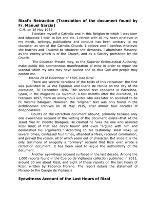 Rizal's Retraction (Translation of the document found by
Fr. Manuel Garcia)
C.M. on 18 May 1935
I declare myself a Catholic and in this Religion in which I was born
and educated I wish to live and die. I retract with all my heart whatever in
my words, writings, publications and conduct has been contrary to my
character as son of the Catholic Church. I believe and I confess whatever
she teaches and I submit to whatever she demands. I abominate Masonry,
as the enemy which is of the Church, and as a Society prohibited by the
Church.
The Diocesan Prelate may, as the Superior Ecclesiastical Authority,
make public this spontaneous manifestation of mine in order to repair the
scandal which my acts may have caused and so that God and people may
pardon me.
Manila 29 of December of 1896 Jose Rizal
There are several iterations of the texts of this retraction: the first
was published in La Voz Espanola and Diario de Manila on the day of the
execution, 30 December 1896. The second text appeared in Barcelona,
Spain, in the magazine La Juventud, a few months after the execution, 14
February 1897, from an anonymous writer who was later on revealed to be
Fr. Vicente Balaguer. However, the "original" text was only found in the
archdiocesan archives on 18 May 1935, after almost four decades of
disappearance.
Doubts on the retraction document abound, primarily because only
one eyewitness account of the writing of the document exists—that of the
Jesuit friar Fr. Vicente Balaguer. He claimed he "was the one who assisted
Rizal most of that sad day's hours" and even "argued with him and
demolished his arguments." According to his testimony, Rizal woke up
several times, confessed four times, attended a Mass, received communion,
and prayed the rosary, all of which seem out of character. But since it is the
only testimony of allegedly a "primary" account that Rizal ever wrote a
retraction document, it has been used to argue the authenticity of the
document.
Another eyewitness account surfaced in the last decade. Among the
1,000 reports found in the Cuerpo de Vigilancia collection published in 2011,
around 30 are about Rizal, and eight of these reports on the last hours of
Rizal, written by Federico Moreno. The report details the statement of
Moreno to the Cuerpo de Vigilancia.
Eyewitness Account of the Last Hours of Rizal
 