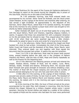 Most Illustrious Sir, the agent of the Cuerpo de Vigilancia stationed in
Fort Santiago to report on the events during the (illegible) day in prison of
the Jose Rizal, informs me on this date of the following:
At 7:50 yesterday morning, Jose Rizal entered death row
accompanied by his counsel. Senor Taviel de Andrade, and the Jesuit priest
[Josel Vilaclara. At the urgings of the former and moments after entering, he
was served a light brvakfast. At approximately 9, the Adjutant of the
Garrison, Senor [Eloyl Maure, asked Rizal if he wanted anything. He tvplied
that at the moment he only wanted a prayer book which was brought to him
shortly by Father [Estanislao] March.
Señor Andrade left death row at 10 and Rizal spoke for a long while
with the Jesuit fathers, March and Vilaclara, regarding religious matters, it
seems. It appears that these two presented him with a prepared retraction
on his life and deeds that he refused to sign. They argued about the matter
until 12:30 when Rizal ate some poached egg and a little chicken.
Afterwards he asked to leave to write and wrote for a long time by himself.
At 3 in the afternoon, Father March entered the chapel and Rizal
handed him what he had written. Immediately the chief of the firing squad,
Señor [Juan] del Fresno and the Assistant of the Plaza, Senor Maure, were
informed. They entered death row and together with Rizal signed the
document that the accused had written. It seems this was the retraction.
From 3 to 5:30 in the afternoon, Rizal read his prayer book several
times, prayed kneeling before the altar and in the company of Fathers
Vilaclara and March, read the Acts of Faith, Hope and Charity repeatedly as
well as the Prayers for the Departing Soul.
At 6 in the afternoon the following persons arrived and entered the
chapel, Teodora Alonzo, mother of Rizal, and his sisters, Lucia, Maria,
Olimpia, Josefa, Trinidad and Dolores. Embracing them, the accused bade
them farewell with great strength of character and without shedding a tear.
The mother of Rizal left the chapel weeping and carrying two bundles of
several utensils belonging to her son who had used them while in prison.
A little after 8 in the evening, at the urgings of Seior Andrade, the
accused was served a plate of tinola, his last meal on earth. The Assistant of
the Plaza, Señor Maure and Fathers March and Vilaclara visited him at 9 in
the evening. He rested until 4 in the morning and again resumed praying
before the altar.
At 5 this morning of the 30th, the lover of Rizal arrived at the prison
accompanied by his sister Pilar, both dressed in mourning. Only the former
entered the chapel, followed by a military chaplain whose name I cannot
ascertain. Donning his formal clothes and aided by a soldier of the artillery,
the nuptials of Rizal and the woman who had been his lover were performed
 