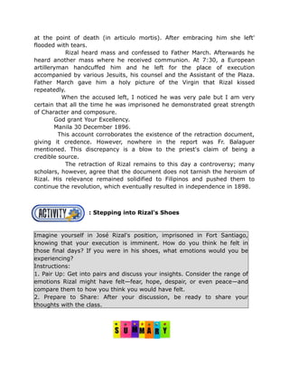 at the point of death (in articulo mortis). After embracing him she left'
flooded with tears.
Rizal heard mass and confessed to Father March. Afterwards he
heard another mass where he received communion. At 7:30, a European
artilleryman handcuffed him and he left for the place of execution
accompanied by various Jesuits, his counsel and the Assistant of the Plaza.
Father March gave him a holy picture of the Virgin that Rizal kissed
repeatedly.
When the accused left, I noticed he was very pale but I am very
certain that all the time he was imprisoned he demonstrated great strength
of Character and composure.
God grant Your Excellency.
Manila 30 December 1896.
This account corroborates the existence of the retraction document,
giving it credence. However, nowhere in the report was Fr. Balaguer
mentioned. This discrepancy is a blow to the priest's claim of being a
credible source.
The retraction of Rizal remains to this day a controversy; many
scholars, however, agree that the document does not tarnish the heroism of
Rizal. His relevance remained solidified to Filipinos and pushed them to
continue the revolution, which eventually resulted in independence in 1898.
: Stepping into Rizal's Shoes
Imagine yourself in José Rizal's position, imprisoned in Fort Santiago,
knowing that your execution is imminent. How do you think he felt in
those final days? If you were in his shoes, what emotions would you be
experiencing?
Instructions:
1. Pair Up: Get into pairs and discuss your insights. Consider the range of
emotions Rizal might have felt—fear, hope, despair, or even peace—and
compare them to how you think you would have felt.
2. Prepare to Share: After your discussion, be ready to share your
thoughts with the class.
 