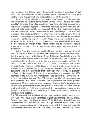 who constitute the Filipino ruling clique" and "resulting from a lack of civil
spirit, from knowledge of economic power, and from confidence in the past
apathy of the disorganized and uneducated mass of the people."
In terms of the Philippine economy at that period, the CIA described
the Philippines as "almost self-sufficient in food [which] favors long-range
stability." However, they also mentioned how "long-standing inequalities in
the nation 's agrarian system... have been exploited by the Communist and
have not only facilitated the development of the Huk movement in Luzon
but are producing unrest elsewhere in the archipelago." The CIA also
mentioned the critical problem of the "nation's rapidly deteriorating financial
position." The Philippine government dealt with this problem by increasing
taxes and tightening import control. These measures resulted in price
increases in imported goods. The government also encountered difficulties
in the conduct of foreign trade, which further led to "increased popular
doubt as to the country's economic future, which led to aggravated political
instability."
Aside from the corruption and inefficiency of the government, which
the CIA saw as a result of "political immaturity and inadequate education,"
the law enforcement institutions of the Philippine Constabulary and the
Philippine Armed Forces were also seen to not possess any "capability for
maintaining law and order or even for preventing destructive raids by the
Huks." The Huks, which was the central concern of the United States, was
an organization that: ought the Japanese in the preceding war period and
became an anti-government group during the postwar years. In this 1950
document, the CIA estimated that "although Huk activity is presently
confined in the island of Luzon, it is expanding and growing the 1950
estimate of the CIA on Huk membership was pegged at 15,000 with the
prospect of further increase. The CIA believed that the Huks were equipped
with weapons that were sufficient and appropriate for their guerrilla
operations. These weapons were acquired through theft, purchase, and
seizure from government forces, the guerrillas were also sustained with the
food and clothing "willingly contributed by sympathetic peasants and
villagers." At times, the Huks also resort to force or intimidation in acquiring
these essential supplies.
The CIA assessed that the Huks were of high morals as evident on the "very
few Huks [who] have taken advantage of past Government amnesty offers."
On the other hand, the CIA's appraisal Of the Philippine Armed Forces and
Constabulary was pessimistic. While the government forces were "well-
equipped in comparison with their opponents" with U.S.-sourced materials,
the combat efficiency of both the Army and the Constabulary lacked
 