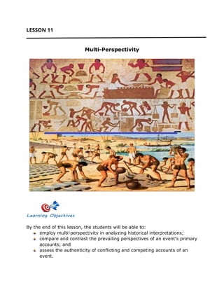 LESSON 11
Multi-Perspectivity
By the end of this lesson, the students will be able to:
employ multi-perspectivity in analyzing historical interpretations;
compare and contrast the prevailing perspectives of an event's primary
accounts; and
assess the authenticity of conflicting and competing accounts of an
event.
 
