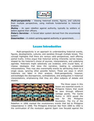 Multi-perspectivity – Viewing historical events, figures, and cultures
from multiple perspectives, using methods fundamental to historical
analysis.
Mutiny – An open rebellion against authority, typically by soldiers or
sailors against their officers.
Polos’y Servicios – A forced labor system derived from the encomienda
system.
Insurrection – A violent uprising against authority or government.
Multi-perspectivity is an approach to understanding historical events,
figures, developments, cultures, and societies through multiple lenses. This
concept highlights that there are various valid perspectives, each offering
partial truths. Critics argue that historical writing inherently carries biases,
shaped by the historian’s choice of sources, interpretations, and underlying
agendas. Historians might selectively use evidence, omit crucial facts, or
impose ideologies that skew the narrative, leading to unbalanced
interpretations. They may also oversimplify events by attributing them to a
single cause, ignoring other possible factors. These are ways in which
historians can falter in their analysis. Multi-perspectivity, however,
acknowledges the discrepancies, contradictions, and ambiguities in historical
interpretations, emphasizing that they are often subjects of debate and
dissent.
The three cases in this
lesson are essential events in
Philippine history that could
be seen through different
vantage points. The Cavite
Mutiny in 1872 paved the
way for the Philippine
Revolution. The Cry of the
Rebellion in 1896 marked the revolutionary events that led to Philippine
independence in 1898. The Philippine American War from 1899 to 1902 is
the continuation of the revolution against Spain now focused against the
Lesson Introduction
 