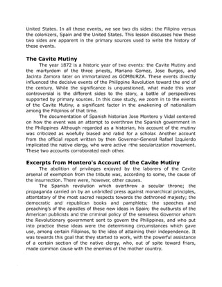 United States. In all these events, we see two dis sides: the Filipino versus
the colonizers, Spain and the United States. This lesson discusses how these
two sides are apparent in the primary sources used to write the history of
these events.
The Cavite Mutiny
The year 1872 is a historic year of two events: the Cavite Mutiny and
the martyrdom of the three priests, Mariano Gomez, Jose Burgos, and
Jacinto Zamora later on immortalized as GOMBURZA. These events directly
influenced the decisive events of the Philippine Revolution toward the end of
the century. While the significance is unquestioned, what made this year
controversial is the different sides to the story, a battle of perspectives
supported by primary sources. In this case study, we zoom in to the events
of the Cavite Mutiny, a significant factor in the awakening of nationalism
among the Filipinos of that time.
The documentation of Spanish historian Jose Montero y Vidal centered
on how the event was an attempt to overthrow the Spanish government in
the Philippines Although regarded as a historian, his account of the mutiny
was criticized as woefully biased and rabid for a scholar. Another account
from the official report written by then Governor-General Rafael Izquierdo
implicated the native clergy, who were active the secularization movement.
These two accounts corroborated each other.
Excerpts from Montero's Account of the Cavite Mutiny
The abolition of privileges enjoyed by the laborers of the Cavite
arsenal of exemption from the tribute was, according to some, the cause of
the insurrection. There were, however, other causes.
The Spanish revolution which overthrew a secular throne; the
propaganda carried on by an unbridled press against monarchical principles,
attentatory of the most sacred respects towards the dethroned majesty; the
democratic and republican books and pamphlets; the speeches and
preaching’s of the apostles of these new ideas in Spain; the outbursts of the
American publicists and the criminal policy of the senseless Governor whom
the Revolutionary government sent to govern the Philippines, and who put
into practice these ideas were the determining circumstances which gave
use, among certain Filipinos, to the idea of attaining their independence. It
was towards this goal that they started to work, with the powerful assistance
of a certain section of the native clergy, who, out of spite toward friars,
made common cause with the enemies of the mother country.
 