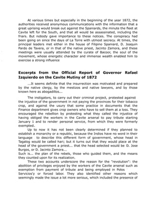 At various times but especially in the beginning of the year 1872, the
authorities received anonymous communications with the information that a
great uprising would break out against the Spaniards, the minute the fleet at
Cavite left for the South, and that all would be assassinated, including the
friars. But nobody gave importance to these notices. The conspiracy had
been going on since the days of La Torre with utmost secrecy. At times, the
principal leaders met either in the house of Filipino Spaniard, D. Joaquin
Pardo de Tavera, or in that of the native priest, Jacinto Zamora, and these
meetings were usually attended by the curate of Bacoor, the soul of the
movement, whose energetic character and immense wealth enabled him to
exercise a strong influence
Excerpts from the Official Report of Governor Rafael
Izquierdo on the Cavite Mutiny of 1872
...It seems definite that the insurrection was motivated and prepared
by the native clergy, by the mestizos and native lawyers, and by those
known here as abogadillos...
The instigators, to carry out their criminal project, protested against
the injustice of the government in not paying the provinces for their tobacco
crop, and against the usury that some practice in documents that the
Finance department gives crop owners who have to sell them at a loss. They
encouraged the rebellion by protesting what they called the injustice of
having obliged the workers in the Cavite arsenal to pay tribute starting
January 1 and to render personal service, from which they were formerly
exempted.
Up to now it has not been clearly determined if they planned to
establish a monarchy or a republic, because the Indios have no word in their
language to describe this different form of government, whose head in
Tagalog would be called hari; but it turns out that they would place at the
head of the government a priest... that the head selected would be D. Jose
Burgos, or D. Jacinto Zamora...
Such is... the plan of the rebels, those who guided them, and the means
they counted upon for its realization.
These two accounts underscore the reason for the "revolution": the
abolition of privileges enjoyed by the workers of the Cavite arsenal such as
exemption from payment of tribute and being employed in Polos
Servicios’y or forced labor. They also identified other reasons which
seemingly made the issue a lot more serious, which included the presence of
 