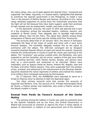 the native clergy, who, out of spite against the Spanish friars, "conspired and
supported" the rebels. Izquierdo, in a biased report, highlighted that attempt
to overthrow the Spanish government in the Philippines, to install a new
"harr in the persons of Fathers Burgos and Zamora. According to him, native
clergy attracted supporters by giving them the Charismatic assurance that
the fight will not fail because they have God's support, aside from promises
of high rewards such as employment, wealth, and ranks in the army.
In the Spaniards' accounts, the event of 1872 was planned and is part
of a big conspiracy among the educated leaders, mestizos, lawyers, and
residents of Manila Cavite. They allegedly plan to liquidate high-ranking
Spanish officers, then kill the friars. The signal they identify among these
conspirators of Manila and Cavite was the rockets fired from Intramuros.
The accounts detail that on 20 January 1872, the district of Sampaloc
celebrated the feast of the Virgin of Loreto and came with it were some
firework displays. The Caviteños allegedly mistook this as the signal to
commence with the attack. The 200-men contingent led by Sergeant
Lamadrid attacked Spanish officers at sight and seized the arsenal. Izquierdo
ordered the reinforcements in Cavite to quell the revolt upon learning of the
attack. The "revolution" was quickly crushed when the Manileños, who were
expected to aid the Caviteños, did not arrive. Leaders of the plot were killed
in the resulting skirmish, while Fathers Gomez, Burgos, and Zamora were
tried by a court-martial and sentenced to be executed. Others were
implicated, such as Joaquin Pardo de Tavera, Antonio Ma. Regidor, Jose and
Pio Basa, and other Filipino lawyers. They were suspended from the practice
of law, arrested, and sentenced to life imprisonment at the Marianas Islands.
Izquierdo dissolved the native regiments of artillery and ordered the creation
of an artillery force composed exclusively by Peninsulares.
On 17 February 1872, the GOMBURZA were executed to serve as a
threat to Filipinos never to attempt to fight the Spaniards again.
Two other primary accounts exist that counter the accounts of
Izquierdo and Montero. First, the account of Dr. Trinidad Hermenigildo Pardo
de Tavera, a Filipino scholar and researcher, who wrote a Filipino version of
the bloody incident in Cavite.
Excerpt from Pardo de Tavera's Account of the Cavite
Mutiny
This uprising among the soldiers in Cavite was used as a powerful level
by the Spanish residents and by the friars...the Central Government in
Madrid had announced its intention to deprive the friars in these islands of
powers of intervention in matters of civil government and of the direction
 