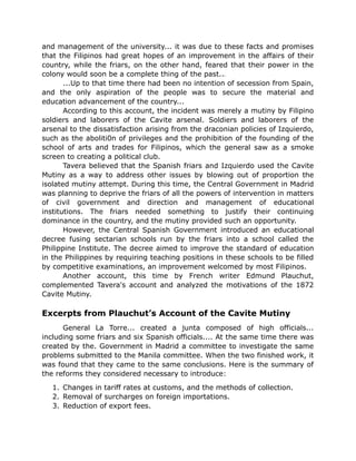and management of the university... it was due to these facts and promises
that the Filipinos had great hopes of an improvement in the affairs of their
country, while the friars, on the other hand, feared that their power in the
colony would soon be a complete thing of the past..
...Up to that time there had been no intention of secession from Spain,
and the only aspiration of the people was to secure the material and
education advancement of the country...
According to this account, the incident was merely a mutiny by Filipino
soldiers and laborers of the Cavite arsenal. Soldiers and laborers of the
arsenal to the dissatisfaction arising from the draconian policies of Izquierdo,
such as the aboliti0n of privileges and the prohibition of the founding of the
school of arts and trades for Filipinos, which the general saw as a smoke
screen to creating a political club.
Tavera believed that the Spanish friars and Izquierdo used the Cavite
Mutiny as a way to address other issues by blowing out of proportion the
isolated mutiny attempt. During this time, the Central Government in Madrid
was planning to deprive the friars of all the powers of intervention in matters
of civil government and direction and management of educational
institutions. The friars needed something to justify their continuing
dominance in the country, and the mutiny provided such an opportunity.
However, the Central Spanish Government introduced an educational
decree fusing sectarian schools run by the friars into a school called the
Philippine Institute. The decree aimed to improve the standard of education
in the Philippines by requiring teaching positions in these schools to be filled
by competitive examinations, an improvement welcomed by most Filipinos.
Another account, this time by French writer Edmund Plauchut,
complemented Tavera's account and analyzed the motivations of the 1872
Cavite Mutiny.
Excerpts from Plauchut’s Account of the Cavite Mutiny
General La Torre... created a junta composed of high officials...
including some friars and six Spanish officials.... At the same time there was
created by the. Government in Madrid a committee to investigate the same
problems submitted to the Manila committee. When the two finished work, it
was found that they came to the same conclusions. Here is the summary of
the reforms they considered necessary to introduce:
1. Changes in tariff rates at customs, and the methods of collection.
2. Removal of surcharges on foreign importations.
3. Reduction of export fees.
 