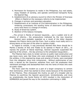 4. Permission for foreigners to reside in the Philippines, buy real estate,
enjoy freedom of worship, and operate commercial transports flying
the Spanish flag.
5. Establishment of an advisory council to inform the Minister of Overseas
Affairs in Madrid on the necessary reforms to be implemented.
6. Changes in primary and secondary education.
7. Establishment of an Institute of Civil Administration in the Philippines,
rendering unnecessary the sending home of short-term civil officials
every time there is a change of ministry.
8. Study of direct-tax system.
9. Abolition of the tobacco monopoly.
...The arrival in Manila of General Izquierdo... put a sudden end to all
dreams of reforms... the prosecutions instituted by the new Governor
General were probably expected as a result of the bitter disputes
between the Filipino clerics and the friars. Such a policy must really end in a
strong desire on the part of the other to repress cruelly.
In regard to schools, it was previously decreed that there should be in
Manila a Society of Arts and Trades to be opened in March of 1871... to
repress the growth of liberal teachings, General Izquierdo suspended the
opening of the school... the day previous to the scheduled inauguration...
The Filipinos had a duty to render service on public road construction and
pay taxes every year. But those who were employed at the maestranza of
the artillery, in the engineering shops and arsenal of Cavite, were exempted
from this obligation since time immemorial... Without preliminaries of any
kind, a decree by the Governor withdrew from such old employees their
retirement privileges and declassified them into the ranks of those who work
on public roads.
The friars used the incident as a part of a larger conspiracy to cement
their dominance, which has started to show cracks because of the discontent
of the Filipinos. They showcased the mutiny as part of a broader plot by
Filipinos to overthrow the Spanish government. Unintentionally, and more
so, prophetically, the Cavite Mutiny of 1872 resulted in the martyrdom of
GOMBURZA and paved the way to the revolution culminating in 1898.
 