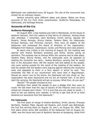 Balintawak was celebrated every 26 August. The site of the monument was
chosen for an unknown reason.
Various accounts gave different dates and places. Below are three
accounts of the Cry from three eyewitnesses: Guillermo Masangkay, Pio
Valenzuela, and Santiago Alvarez.
Accounts of the Cry
Guillermo Masangkay
On August 26th, a big meeting was held in Balintawak, at the house of
Apolonio Samson, then the cabeza of that barrio of Caloocan. Among those
who attended, I remember, were Bonifacio, Emilio Jacinto, Aguedo del
Rosario, Tomas Remigio, Briccio Pantas, Teodoro Plata, Pio Valenzuela,
Enrique Pacheco, and Francisco Carreon. They were all leaders of the
Katipunan and composed the board of directors of the organization.
Delegates from Bulacan, Cabanatuan, Cavite, and Morong were also present.
At about nine o'clock in the morning of August 26, the meeting was
opened with Andres Bonifacio presiding and Emilio Jacinto acting as
secretary. The purpose was to discuss When the uprising was to take place.
Teodoro Plata, Briccio Pantas, and Pio Valenzuela were all opposed to
starting the revolution too early... Andres Bonifacio, sensing that he would
lose in the discussion then, left the session hall and talked to the people,
who were waiting outside for the result of the meeting of the leaders. He
told the people that the leaders were arguing against starting the revolution
early and appealed to them in a fiery speech in which he said: "You
remember the fate of our countrymen who were shot in Bagumbayan.
Should we return now to the towns, the Spaniards will only shoot us. Our
organization has been discovered and we are all marked men. If we don't
start the uprising, the Spaniards will get us anyway. What then, do you say?"
"Revolt!"' the people shouted as one.
Bonifacio then asked the people to give a pledge that they were to
revolt. He told them that the sign of slavery of the Filipinos were (sic) the
cedula tax charged each citizen. "If it is true that you are ready to revolt... I
want to see you destroy your cedulas. It will be a sign that all of us have
declared our severance from the Spaniards."
Pio Valenzuela
The first place of refuge of Andres Bonifacio, Emilio Jacinto, Procopio
Bonifacio, Teodoro Plata, Aguedo del Rosario, and myself was Balintawak,
the first five arriving there on August 19, and I, on August 20, 1896. The
first place where some 500 members of the Katipunan met on August 22,
1896, was the house and yard of Apolonio Samson at Kangkong. Aside from
 