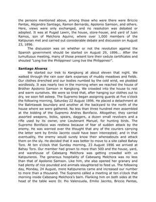 the persons mentioned above, among those who were there were Briccio
Pantas, Alejandro Santiago, Ramon Bernardo, Apolonio Samson, and others.
Here, views were only exchanged, and no resolution was debated or
adopted. It was at Pugad Lawin, the house, store-house, and yard of Juan
Ramos, son of Melchora Aquino, where over 1,000 members of the
Katipunan met and carried out considerable debate and discussion on August
23, 1896.
The discussion was on whether or not the revolution against the
Spanish government should be started on August 29, 1896... After the
tumultuous meeting, many of those present tore their cedula certificates and
shouted "Long live the Philippines! Long live the Philippines!".
Santiago Alvarez
We started our trek to Kangkong at about eleven that night. We
walked through the rain over dark expanses of muddy meadows and fields.
Our clothes drenched and our bodies numbed by the cold wind, we plodded
wordlessly. It was nearly two in the morning when we reached the house of
Brother Apolonio Samson in Kangkong. We crowded into the house to rest
and warm ourselves. We were so tired that, after hanging our clothes out to
dry, we soon fell asleep. The Supremo began assigning guards at five o'clock
the following morning, Saturday 22 August 1896. He placed a detachment at
the Balintawak boundary and another at the backyard to the north of the
house where we were gathered. No less than three hundred men assembled
at the bidding of the Supremo Andres Bonifacio. Altogether, they carried
assorted weapons, bolos, spears, daggers, a dozen small revolvers and a
rifle used by its owner, one Lieutenant Manuel, for hunting birds. The
Supremo Bonifacio was restless because of fear of sudden attack by the
enemy. He was worried over the thought that any of the couriers carrying
the letter sent by Emilio Jacinto could have been intercepted; and in that
eventuality, the enemy would surely know their whereabouts and attack
them on the sly. He decided that it was better to move to a site called Bahay
Toro. At ten o'clock that Sunday morning, 23 August 1896 we arrived at
Bahay Toro. Our member had grown to more than 500 and the house, yard,
and warehouse of Cabesang Melchora was getting crowded with us
Katipuneros. The generous hospitality of Cabesang Melchora was no less
than that of Apolonio Samson. Like him, she also opened her granary and
had plenty of rice pounded and animals slaughtered to feed us. The following
day, Monday, 24 August, more Katipuneros came and increased our number
to more than a thousand. The Supremo called a meeting at ten o'clock that
morning inside Cabesang Melchora's barn. Flanking him on both sides at the
head of the table were Dr. Pio Valenzuela, Emilio Jacinto, Briccio Pantas,
 