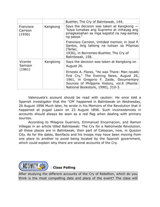 Buehler, The Cry of Balintawak, 144.
Francisco
Carreon
(1936)
Kangkong Says the decision was taken at Kangkong —
"kaya lumabas ang Supremo at inihayag ang
pinagkaisahan sa mga kapatid na nag-aantay
ng pasya."
Francisco Carreon, Untided memoir, in José P.
Santos, Ang tatlong na tulisan sa Pilipinas
(Tarlac,
1936), in Borromeo-Buehler, The Cry of
Balintawak, 158.
Vicente
Samson
(1961)
Kangkong Says the decision was taken at Kangkong on
August 26.
Ernesto A. Flores, "He was There: Man recalls
first Cry," The Evening News, August 26,
1961, in Gregorio F. Zaide, Documentary
Sources of Philppine History, vol.8 (Manila:
National Bookstore, 1990), 310-3.
Valenzuela's account should be read with caution: He once told a
Spanish investigator that the "CM' happened in Balintawak on Wednesday,
26 August 1896 Much later, he wrote in his Memoirs of the Revolution that it
happened at pugad Lawin on 23 August 1896. Such inconsistencies in
accounts should always be seen as a red flag when dealing with primary
sources.
According to Milagros Guerrero, Emmanuel Encarnacion, and Ramon
Villegas in an article titled Balintawak: The Cry for a Nationwide Revolution,
all these places are in Balintawak, then part of Caloocan, now, in Quezon
City. As for the dates, Bonifacio and his troops may have been moving from
one place to another to avoid being located by the Spanish government,
which could explain why there are several accounts of the Cry.
: Class Polling
After studying the different accounts of the Cry of Rebellion, which do you
think is the most compelling date and place of the event? The class will
 
