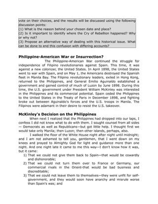 vote on their choices, and the results will be discussed using the following
discussion points:
(1) What is the reason behind your chosen date and place?
(2) Is it important to identify where the Cry of Rebellion happened? Why
or why not?
(3) Propose an alternative way of dealing with this historical issue. What
can be done to end this confusion with differing accounts?
Philippine-American War or Insurrection?
The Philippine-American War continued the struggle for
independence of Filipino revolutionaries against Spain. This time, it was
against a new colonizer, the United States. In April 1898, the United States
went to war with Spain, and on May 1, the Americans destroyed the Spanish
fleet in Manila Bay. The Filipino revolutionary leaders, exiled in Hong Kong,
returned to the Philippines, and General Emilio Aguinaldo established a
government and gained control of much of Luzon by June 1898. During this
time, the U.S. government under President William McKinley was interested
in the Philippines and its commercial potential. Spain ceded the Philippines
to the United States in the Treaty of Paris in December 1898, and fighting
broke out between Aguinaldo's forces and the U.S. troops in Manila. The
Filipinos were adamant in their desire to resist the U.S. takeover.
McKinley's Decision on the Philippines
When next I realized that the Philippines had dropped into our laps, I
confess I did not know what to do with them. I sought counsel from all sides
— Democrats as well as Republicans—but got little help. I thought first we
would take only Manila; then Luzon; then other islands, perhaps, also.
I walked the floor of the White House night after night until midnight;
and I am not ashamed to tell you, gentlemen, that I went down on my
knees and prayed to Almighty God for light and guidance more than one
night. And one night late it came to me this way—I don't know how it was,
but it came:
1) That we could not give them back to Spain—that would be cowardly
and dishonorable;
2) That we could not turn them over to France or Germany, our
commercial rivals in the Orient-that would be bad business and
discreditable;
3) That we could not leave them to themselves—they were unfit for self-
government, and they would soon have anarchy and misrule worse
than Spain's was; and
 