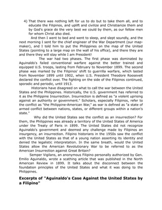 4) That there was nothing left for us to do but to take them all, and to
educate the Filipinos, and uplift and civilize and Christianize them and
by God's grace do the very best we could by them, as our fellow men
for whom Christ also died.
And then I went to bed and went to sleep, and slept soundly, and the
next morning I sent for the chief engineer of the War Department (our map-
maker), and I told him to put the Philippines on the map of the United
States (pointing to a large map on the wall of his office), and there they are
and there they will stay while I am President!
The war had two phases. The first phase was dominated by
Aguinaldo's failed conventional warfare against the better trained and
equipped U.S. troops, lasting from February to November 1899. The second
phase was marked by the Filipinos' shift to guerrilla warfare, which lasted
from November 1899 until 1902, when U.S. President Theodore Roosevelt
declared the conflict over. The fighting on the side of the Filipinos continued,
sporadic and periodic, until 1913.
Historians have disagreed on what to call the war between the United
States and the Philippines. Historically, the U.S. government has referred to
it as the Philippine Insurrection. Insurrection is defined as "a violent uprising
against an authority or government." Scholars, especially Filipinos, refer to
the conflict as "the Philippine-American War," as war is defined as "a state of
armed conflict between nations, states, or different groups within a nation's
state."
Why did the United States see the conflict as an insurrection? For
them, the Philippines was already a territory of the United States of America
under the Treaty of Paris in 1899. The United States did not recognize
Aguinaldo's government and deemed any challenge made by Filipinos an
insurgency, an insurrection. Filipino historians in the 1950s saw the conflict
with the United States as that of a young nation asserting its identity and
denied the legalistic interpretation. In the same breath, would the United
States allow the American Revolutionary War to be referred to as the
American Insurrection against Great Britain?
Semper Vigilans, an anonymous Filipino personally authorized by Gen.
Emilio Aguinaldo, wrote a scathing article that was published in the North
American Review in 1899. It talks about the disconnect between the
foundation principles of the United States and what it was doing to the
Philippines.
Excerpts of "Aguinaldo's Case Against the United States by
a Filipino"
 