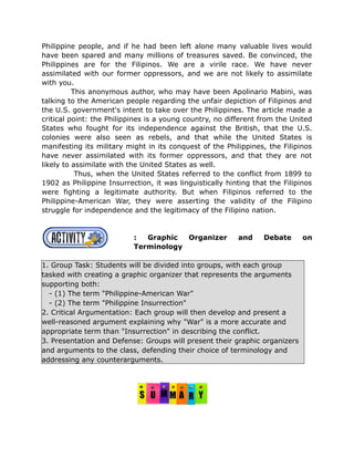 Philippine people, and if he had been left alone many valuable lives would
have been spared and many millions of treasures saved. Be convinced, the
Philippines are for the Filipinos. We are a virile race. We have never
assimilated with our former oppressors, and we are not likely to assimilate
with you.
This anonymous author, who may have been Apolinario Mabini, was
talking to the American people regarding the unfair depiction of Filipinos and
the U.S. government's intent to take over the Philippines. The article made a
critical point: the Philippines is a young country, no different from the United
States who fought for its independence against the British, that the U.S.
colonies were also seen as rebels, and that while the United States is
manifesting its military might in its conquest of the Philippines, the Filipinos
have never assimilated with its former oppressors, and that they are not
likely to assimilate with the United States as well.
Thus, when the United States referred to the conflict from 1899 to
1902 as Philippine Insurrection, it was linguistically hinting that the Filipinos
were fighting a legitimate authority. But when Filipinos referred to the
Philippine-American War, they were asserting the validity of the Filipino
struggle for independence and the legitimacy of the Filipino nation.
: Graphic Organizer and Debate on
Terminology
1. Group Task: Students will be divided into groups, with each group
tasked with creating a graphic organizer that represents the arguments
supporting both:
- (1) The term "Philippine-American War"
- (2) The term "Philippine Insurrection"
2. Critical Argumentation: Each group will then develop and present a
well-reasoned argument explaining why "War" is a more accurate and
appropriate term than "Insurrection" in describing the conflict.
3. Presentation and Defense: Groups will present their graphic organizers
and arguments to the class, defending their choice of terminology and
addressing any counterarguments.
 