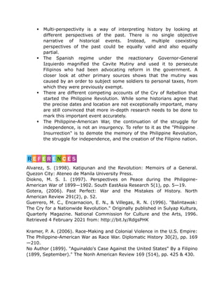 Multi-perspectivity is a way of interpreting history by looking at
different perspectives of the past. There is no single objective
narrative of historical events. Instead, multiple coexisting
perspectives of the past could be equally valid and also equally
partial.
 The Spanish regime under the reactionary Governor-General
Izquierdo magnified the Cavite Mutiny and used it to persecute
Filipinos who had been advocating reform in the government. A
closer look at other primary sources shows that the mutiny was
caused by an order to subject some soldiers to personal taxes, from
which they were previously exempt.
 There are different competing accounts of the Cry of Rebellion that
started the Philippine Revolution. While some historians agree that
the precise dates and location are not exceptionally important, many
are still convinced that more in-depth research needs to be done to
mark this important event accurately.
 The Philippine-American War, the continuation of the struggle for
independence, is not an insurgency. To refer to it as the "Philippine
Insurrection" is to demote the memory of the Philippine Revolution,
the struggle for independence, and the creation of the Filipino nation.
Alvarez, S. (1998). Katipunan and the Revolution: Memoirs of a General.
Quezon City: Ateneo de Manila University Press.
Diokno, M. S. I. (1997). Perspectives on Peace during the Philippine-
American War of 1899—1902. South EastAsia Research 5(1), pp. 5—19.
Gotera, (2006). Past Perfect: War and the Mistakes of History. North
American Review 291(2), p. 52.
Guerrero, M. C., Encarnacion, E. N., & Villegas, R. N. (1996). "Balintawak:
The Cry for a Nationwide Revolution." Originally published in Sulyap Kultura,
Quarterly Magazine. National Commission for Culture and the Arts, 1996.
Retrieved 4 February 2021 from: http://bit.ly/RdgsPHK
Kramer, P. A. (2006). Race-Making and Colonial Violence in the U.S. Empire:
The Philippine-American War as Race War. Diplomatic History 30(2), pp. 169
—210.
No Author (1899). "Aguinaldo's Case Against the United States" By a Filipino
(1899, September)." The Nonh American Review 169 (514), pp. 425 & 430.
 