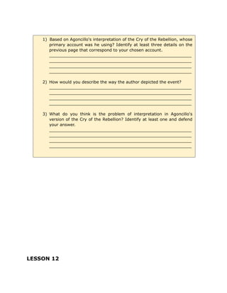 LESSON 12
1) Based on Agoncillo's interpretation of the Cry of the Rebellion, whose
primary account was he using? Identify at least three details on the
previous page that correspond to your chosen account.
_______________________________________________________
_______________________________________________________
_______________________________________________________
_______________________________________________________
2) How would you describe the way the author depicted the event?
_______________________________________________________
_______________________________________________________
_______________________________________________________
_______________________________________________________
3) What do you think is the problem of interpretation in Agoncillo's
version of the Cry of the Rebellion? Identify at least one and defend
your answer.
_______________________________________________________
_______________________________________________________
_______________________________________________________
_______________________________________________________
 