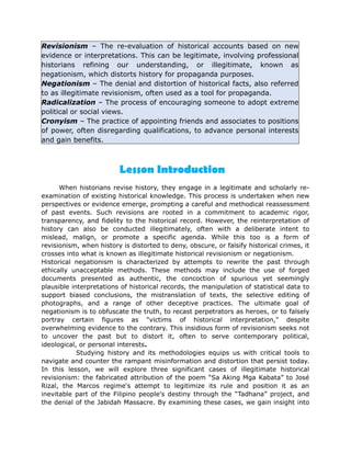 Revisionism – The re-evaluation of historical accounts based on new
evidence or interpretations. This can be legitimate, involving professional
historians refining our understanding, or illegitimate, known as
negationism, which distorts history for propaganda purposes.
Negationism – The denial and distortion of historical facts, also referred
to as illegitimate revisionism, often used as a tool for propaganda.
Radicalization – The process of encouraging someone to adopt extreme
political or social views.
Cronyism – The practice of appointing friends and associates to positions
of power, often disregarding qualifications, to advance personal interests
and gain benefits.
When historians revise history, they engage in a legitimate and scholarly re-
examination of existing historical knowledge. This process is undertaken when new
perspectives or evidence emerge, prompting a careful and methodical reassessment
of past events. Such revisions are rooted in a commitment to academic rigor,
transparency, and fidelity to the historical record. However, the reinterpretation of
history can also be conducted illegitimately, often with a deliberate intent to
mislead, malign, or promote a specific agenda. While this too is a form of
revisionism, when history is distorted to deny, obscure, or falsify historical crimes, it
crosses into what is known as illegitimate historical revisionism or negationism.
Historical negationism is characterized by attempts to rewrite the past through
ethically unacceptable methods. These methods may include the use of forged
documents presented as authentic, the concoction of spurious yet seemingly
plausible interpretations of historical records, the manipulation of statistical data to
support biased conclusions, the mistranslation of texts, the selective editing of
photographs, and a range of other deceptive practices. The ultimate goal of
negationism is to obfuscate the truth, to recast perpetrators as heroes, or to falsely
portray certain figures as "victims of historical interpretation," despite
overwhelming evidence to the contrary. This insidious form of revisionism seeks not
to uncover the past but to distort it, often to serve contemporary political,
ideological, or personal interests.
Studying history and its methodologies equips us with critical tools to
navigate and counter the rampant misinformation and distortion that persist today.
In this lesson, we will explore three significant cases of illegitimate historical
revisionism: the fabricated attribution of the poem “Sa Aking Mga Kabata” to José
Rizal, the Marcos regime's attempt to legitimize its rule and position it as an
inevitable part of the Filipino people's destiny through the “Tadhana” project, and
the denial of the Jabidah Massacre. By examining these cases, we gain insight into
Lesson Introduction
 