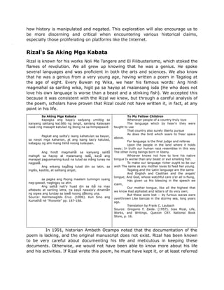 how history is manipulated and negated. This exploration will also encourage us to
be more discerning and critical when encountering various historical claims,
especially those proliferating on platforms like the Internet.
Rizal's Sa Aking Mga Kabata
Rizal is known for his works Noli Me Tangere and El Filibusterismo, which stoked the
flames of revolution. We all grew up knowing that he was a genius. He spoke
several languages and was proficient in both the arts and sciences. We also know
that he was a genius from a very young age, having written a poem in Tagalog at
the age of eight. Every Buwan ng Wika, we hear his famous words: Ang hindi
magmahal sa sariling wika, higit pa sa hayop at malansang isda (He who does not
love his own language is worse than a beast and a stinking fish). We accepted this
because it was consistent with the Rizal we knew, but through a careful analysis of
the poem, scholars have proven that Rizal could not have written it, in fact, at any
point in his life.
Sa Aklng Mga Kabata
Kapagka ang baya'y sadyang umiibig sa
kanyang salitang ka106b ng langit, sanlang Kalayaan
nasä ring masapit katulad ng ibong na sa himpapawid.
Pagkat ang salita'y isang kahatulan sa bayan,
sa nayot mga kaharian, at ang isang tao'y katulad,
kabagay ng alin mang likhå noong kalayaan.
Ang hindt magmahål sa kanyang salitå
mahigft sa hayop at malansang isdå, kayå ang
marapat pagyamaning kuså na tulad sa inång tunay na
nagpalå.
Ang wikang tagålog tulad din sa latin, sa
inglés, kastilä, at salitang angel,
sa pagka ang Poong maalam tumingin syang
nag-gawad, nagbigay sa atin.
Ang salitå nati'y huad din sa ibå na may
alfabedo at sariling letra, na kayå nawala'y dinatnån
ng sigwa ang lunday sa lawå noong dåkong una.
Source: Hermenegildo Cruz. (1906). Kun Sino ang
Kumathå né "Florante" pp. 187-188.
To My Fellow Children
Whenever people of a country truly love
The language which by heav'n they were
taught to use
That country also surely liberty pursue
As does the bird which soars to freer space
above.
For language is the final judge and referee
Upon the people in the land where it holds
sway; In truth our human race resembles in this way
The other living beings born in libeny.
Whoever knows not how to love his native
tongue Is worse than any beast or evil smelling fish.
To make our language richer ought to be our
wish The same as any mother loves to feed her young.
Tagalog and the Latin language are the same
And English and Castilian and the angels'
tongue; And God, whose watchful care o'er all is flung,
Has given us His blessing in the speech we
claim,
Our mother tongue, like all the highest that
we know Had alphabet and letters of its very own;
But these were lost -- by furious waves were
overthrown Like bancas in the stormy sea, long years
ago.
Translation by Frank C. Laubach
Source: Gregorio F. Zaide. (1957). Jose Rizal, Life,
Works, and Writings. Quezon CRY. National Book
Store, p. 16.
In 1991, historian Ambeth Ocampo noted that the documentation of the
poem is lacking, and the original manuscript does not exist. Rizal has been known
to be very careful about documenting his life and meticulous in keeping these
documents. Otherwise, we would not have been able to know more about his life
and his activities. If Rizal wrote this poem, he must have kept it, or at least referred
 