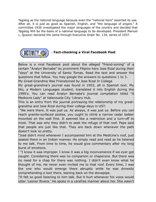 Tagalog as the national language because even the "national hero" asserted its use.
After all, it is just as good as Spanish, English, and "the language of angels." A
committee 1936 investigated the major languages of the country and decided that
Tagalog Will be the basis of a national language to be developed. President Manuel
L. Quezon declared the same through Executive Order No. 134, series of 1937.
: Fact-checking a Viral Facebook Post
Below is a viral Facebook post about the alleged "friend-zoning" of a
certain "Analyn Bernabe" by prominent Filipino hero Jose Rizal during their
“days" at the University of Santo Tomas. Read the text and answer the
questions that follow. You may google the answers to questions 1 to 3.
My Great-Grandma Was Friendzoned by Jose Rizal In College
My great-grandma's journal was found in 1953, all in Spanish text. My
tito, a Modern Languages student, translated it into English during the
1990's. You can read Analyn Bernabe's journal compilation titled "A
Mediocre Lady" at Valenzuela City 'Library Hub.
This is an entry from the journal portraying the relationship of my great-
grandma and Jose Rizal during their college days in UST:
"We were there. It was just us. As always, it was just us. Before you can
reach granite-surfaced azotea, you ought to climb a narrow cedar ladder
mounted on the wall first. It seemed like a restriction and a turn-off to
most. That was why they didn't to seek the refuge of that roof. Pepe said
that people are just like that. They are back down whenever the path
doesn't look so pretty.
"José didn't mind whenever I accompanied him at the Medicine's roof, just
seated there in an Indian manner. He simply read and read as he listened
to me talk. From time to time, he would give commentary after my long
burst of emotions.
' "I know it was improper. I know it was a big inconvenience if we ever got
caught. Considering there was no companion or chaperone. But there was
no need for a chap for there was nothing. I didn't even know what he
thought of me, He never even invited me to that roof. Every time, I was
the one who would emerge there abruptly while he was drowsily
comprehending a text there, leaning back on the stovepipe.
"It felt so good listening to him talk. But it hurt whenever his voice would
utter 'Leonor Rivera.' He spoke in a carefree manner about her. She wasn't
 