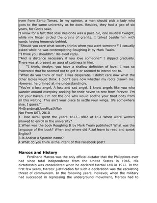 even from Santo Tomas. In my opinion, a man should pick a lady who
goes to the same university as he does. Besides, they had a gap of six
years, for God's sake.
"I know for a fact that José Realonda was a poet. So, one nautical twilight,
while my finger circled the grains of granite, I talked beside him with
words having innuendo behind.
'"Should you care what society thinks when you want someone?' I casually
asked while he was contemplating Roughing It by Mark Twain.
'"I think you shouldn't.' His aloof reply.
'"And is distance necessary if you love someone?' I slipped gradually.
There was at present an aura of coldness in him.
"'I think, Analyn, you have a shallow definition of love.' I was so
frustrated that he seemed not to get it or seemed to intend not to.
'"What do you think of me?' I was desperate. I didn't care now what the
other ladies would think. I didn't care now whether my roots disown me.
However, he grinned at me understandingly.
"'You're a lost angel. A lost and sad angel. I know angels like you who
wander around everyday seeking for their haven to rest from forever. I'm
not your haven. I'm not the one who would soothe your tired body from
all this waiting. This ain't your place to settle your wings. IVs somewhere
else, I guess."'
MyGrandma&JoseRizaIAffair
Not From UST, 2010
1. Jose Rizal spent the years 1877—1882 at UST When were women
allowed to enroll in the university?
2.When was the book Roughing It by Mark Twain published? What was the
language of the book? When and where did Rizal learn to read and speak
English?
3.Is Analyn a Spanish name?
4.What do you think is the intent of this Facebook post?
Marcos and History
Ferdinand Marcos was the only official dictator that the Philippines ever
had since total independence from the United States in 1946. His
dictatorship was consolidated when he declared Martial Law in 1972. In the
first few years, Marcos' justification for such a declaration was the escalating
threat of communism. In the following years, however, when the military
had succeeded in repressing the underground movement, Marcos had to
 