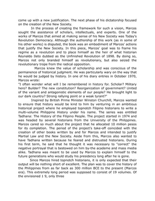 come up with a new justification. The next phase of his dictatorship focused
on the creation of the New Society.
In the process of creating the framework for such a vision, Marcos
sought the assistance of scholars, intellectuals, and experts. One of the
works of Marcos that aimed at making sense of his New Society was Today's
Revolution Democracy. Although the authorship of this work (as in some of
his other works) is disputed, the book was an embodiment of Marcos' actions
that justify the New Society. In this piece, Marcos' goal was to frame his
regime as a revolution and to place himself as the heir of what historian
Reynaldo Ileto dubbed as the Unfinished Revolution of 1898. By doing so,
Marcos not only branded himself as revolutionary, but also seized the
revolutionary trope from the radical opposition.
Marcos knew the value of scholarship and was conscious of the
permanence of historical judgment. He was particularly wary on the way that
he would be judged by history. In one of his diary entries in October 1970,
Marcos wrote:
"I often wonder what will I be remembered in history for. Scholar? Military
hero? Builder? The new constitution? Reorganization of government? United
of the variant and antagonistic elements of our people? He brought light to
our dark country? Strong rallying point or a weak tyrant?"
Inspired by British Prime Minister Winston Churchill, Marcos wanted
to ensure that history would be kind to him by venturing in an ambitious
historical project where he employed topnotch Filipino historians to write a
multi-volume Philippine History under his name. The series was entitled
Tadhana: The History of the Filipino People. The project started in 1974 and
was headed by several historians from the University of the Philippines.
Marcos cared so much about the project that he allocated 10 million pesos
for its completion. The period of the project's take-off coincided with the
creation of other books written by and for Marcos and intended to justify
Martial Law and the New Society. Aside from this, Marcos also wanted to
have Tadhana written because he feared and distrusted historians. During
his first term, he said that he thought it was necessary to "correct" the
negative portrayal that is bestowed on him by-the academe and mass media
alike. Tadhana was meant to be used by Marcos to explain himself to the
future generations who would study his presidency long after he is gone.
Since Marcos hired topnotch historians, it is only expected that their
output will be nothing short of excellent. The plan was to cover the history of
the Philippines from as far back as 300 million BCE to the present (Marcos
era). This extremely long period was supposed to consist of 19 volumes. Of
the envisioned 1 9, only three
 