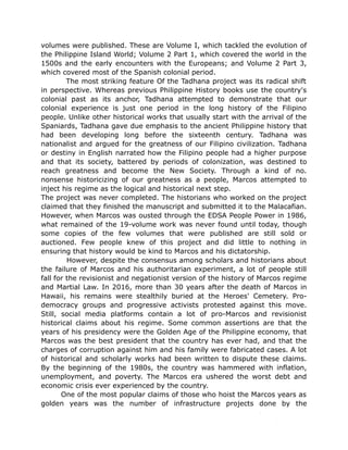 volumes were published. These are Volume I, which tackled the evolution of
the Philippine Island World; Volume 2 Part 1, which covered the world in the
1500s and the early encounters with the Europeans; and Volume 2 Part 3,
which covered most of the Spanish colonial period.
The most striking feature Of the Tadhana project was its radical shift
in perspective. Whereas previous Philippine History books use the country's
colonial past as its anchor, Tadhana attempted to demonstrate that our
colonial experience is just one period in the long history of the Filipino
people. Unlike other historical works that usually start with the arrival of the
Spaniards, Tadhana gave due emphasis to the ancient Philippine history that
had been developing long before the sixteenth century. Tadhana was
nationalist and argued for the greatness of our Filipino civilization. Tadhana
or destiny in English narrated how the Filipino people had a higher purpose
and that its society, battered by periods of colonization, was destined to
reach greatness and become the New Society. Through a kind of no.
nonsense historicizing of our greatness as a people, Marcos attempted to
inject his regime as the logical and historical next step.
The project was never completed. The historians who worked on the project
claimed that they finished the manuscript and submitted it to the Malacafian.
However, when Marcos was ousted through the EDSA People Power in 1986,
what remained of the 19-volume work was never found until today, though
some copies of the few volumes that were published are still sold or
auctioned. Few people knew of this project and did little to nothing in
ensuring that history would be kind to Marcos and his dictatorship.
However, despite the consensus among scholars and historians about
the failure of Marcos and his authoritarian experiment, a lot of people still
fall for the revisionist and negationist version of the history of Marcos regime
and Martial Law. In 2016, more than 30 years after the death of Marcos in
Hawaii, his remains were stealthily buried at the Heroes' Cemetery. Pro-
democracy groups and progressive activists protested against this move.
Still, social media platforms contain a lot of pro-Marcos and revisionist
historical claims about his regime. Some common assertions are that the
years of his presidency were the Golden Age of the Philippine economy, that
Marcos was the best president that the country has ever had, and that the
charges of corruption against him and his family were fabricated cases. A lot
of historical and scholarly works had been written to dispute these claims.
By the beginning of the 1980s, the country was hammered with inflation,
unemployment, and poverty. The Marcos era ushered the worst debt and
economic crisis ever experienced by the country.
One of the most popular claims of those who hoist the Marcos years as
golden years was the number of infrastructure projects done by the
 