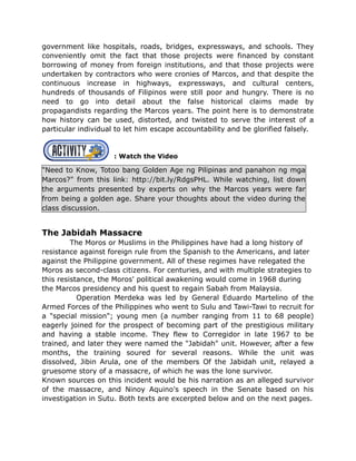 government like hospitals, roads, bridges, expressways, and schools. They
conveniently omit the fact that those projects were financed by constant
borrowing of money from foreign institutions, and that those projects were
undertaken by contractors who were cronies of Marcos, and that despite the
continuous increase in highways, expressways, and cultural centers,
hundreds of thousands of Filipinos were still poor and hungry. There is no
need to go into detail about the false historical claims made by
propagandists regarding the Marcos years. The point here is to demonstrate
how history can be used, distorted, and twisted to serve the interest of a
particular individual to let him escape accountability and be glorified falsely.
: Watch the Video
"Need to Know, Totoo bang Golden Age ng Pilipinas and panahon ng mga
Marcos?" from this link: http://bit.ly/RdgsPHL. While watching, list down
the arguments presented by experts on why the Marcos years were far
from being a golden age. Share your thoughts about the video during the
class discussion.
The Jabidah Massacre
The Moros or Muslims in the Philippines have had a long history of
resistance against foreign rule from the Spanish to the Americans, and later
against the Philippine government. All of these regimes have relegated the
Moros as second-class citizens. For centuries, and with multiple strategies to
this resistance, the Moros' political awakening would come in 1968 during
the Marcos presidency and his quest to regain Sabah from Malaysia.
Operation Merdeka was led by General Eduardo Martelino of the
Armed Forces of the Philippines who went to Sulu and Tawi-Tawi to recruit for
a "special mission"; young men (a number ranging from 11 to 68 people)
eagerly joined for the prospect of becoming part of the prestigious military
and having a stable income. They flew to Corregidor in late 1967 to be
trained, and later they were named the "Jabidah" unit. However, after a few
months, the training soured for several reasons. While the unit was
dissolved, Jibin Arula, one of the members Of the Jabidah unit, relayed a
gruesome story of a massacre, of which he was the lone survivor.
Known sources on this incident would be his narration as an alleged survivor
of the massacre, and Ninoy Aquino's speech in the Senate based on his
investigation in Sutu. Both texts are excerpted below and on the next pages.
 