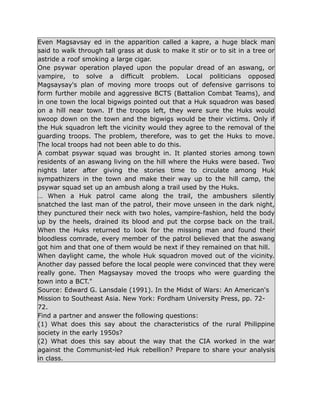 Even Magsavsay ed in the apparition called a kapre, a huge black man
said to walk through tall grass at dusk to make it stir or to sit in a tree or
astride a roof smoking a large cigar.
One psywar operation played upon the popular dread of an aswang, or
vampire, to solve a difficult problem. Local politicians opposed
Magsaysay's plan of moving more troops out of defensive garrisons to
form further mobile and aggressive BCTS (Battalion Combat Teams), and
in one town the local bigwigs pointed out that a Huk squadron was based
on a hill near town. If the troops left, they were sure the Huks would
swoop down on the town and the bigwigs would be their victims. Only if
the Huk squadron left the vicinity would they agree to the removal of the
guarding troops. The problem, therefore, was to get the Huks to move.
The local troops had not been able to do this.
A combat psywar squad was brought in. It planted stories among town
residents of an aswang living on the hill where the Huks were based. Two
nights later after giving the stories time to circulate among Huk
sympathizers in the town and make their way up to the hill camp, the
psywar squad set up an ambush along a trail used by the Huks.
… When a Huk patrol came along the trail, the ambushers silently
snatched the last man of the patrol, their move unseen in the dark night,
they punctured their neck with two holes, vampire-fashion, held the body
up by the heels, drained its blood and put the corpse back on the trail.
When the Huks returned to look for the missing man and found their
bloodless comrade, every member of the patrol believed that the aswang
got him and that one of them would be next if they remained on that hill.
When daylight came, the whole Huk squadron moved out of the vicinity.
Another day passed before the local people were convinced that they were
really gone. Then Magsaysay moved the troops who were guarding the
town into a BCT."
Source: Edward G. Lansdale (1991). In the Midst of Wars: An American's
Mission to Southeast Asia. New York: Fordham University Press, pp. 72-
72.
Find a partner and answer the following questions:
(1) What does this say about the characteristics of the rural Philippine
society in the early 1950s?
(2) What does this say about the way that the CIA worked in the war
against the Communist-led Huk rebellion? Prepare to share your analysis
in class.
 