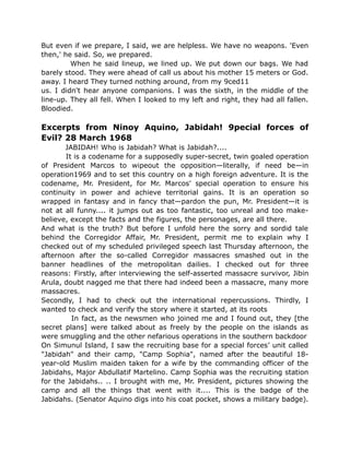 But even if we prepare, I said, we are helpless. We have no weapons. 'Even
then,' he said. So, we prepared.
When he said lineup, we lined up. We put down our bags. We had
barely stood. They were ahead of call us about his mother 15 meters or God.
away. I heard They turned nothing around, from my 9ced11
us. I didn't hear anyone companions. I was the sixth, in the middle of the
line-up. They all fell. When I looked to my left and right, they had all fallen.
Bloodied.
Excerpts from Ninoy Aquino, Jabidah! 9pecial forces of
Evil? 28 March 1968
JABIDAH! Who is Jabidah? What is Jabidah?....
It is a codename for a supposedly super-secret, twin goaled operation
of President Marcos to wipeout the opposition—literally, if need be—in
operation1969 and to set this country on a high foreign adventure. It is the
codename, Mr. President, for Mr. Marcos' special operation to ensure his
continuity in power and achieve territorial gains. It is an operation so
wrapped in fantasy and in fancy that—pardon the pun, Mr. President—it is
not at all funny.... it jumps out as too fantastic, too unreal and too make-
believe, except the facts and the figures, the personages, are all there.
And what is the truth? But before I unfold here the sorry and sordid tale
behind the Corregidor Affair, Mr. President, permit me to explain why I
checked out of my scheduled privileged speech last Thursday afternoon, the
afternoon after the so-called Corregidor massacres smashed out in the
banner headlines of the metropolitan dailies. I checked out for three
reasons: Firstly, after interviewing the self-asserted massacre survivor, Jibin
Arula, doubt nagged me that there had indeed been a massacre, many more
massacres.
Secondly, I had to check out the international repercussions. Thirdly, I
wanted to check and verify the story where it started, at its roots
In fact, as the newsmen who joined me and I found out, they [the
secret plans] were talked about as freely by the people on the islands as
were smuggling and the other nefarious operations in the southern backdoor
On Simunul Island, I saw the recruiting base for a special forces’ unit called
"Jabidah" and their camp, "Camp Sophia", named after the beautiful 18-
year-old Muslim maiden taken for a wife by the commanding officer of the
Jabidahs, Major Abdullatif Martelino. Camp Sophia was the recruiting station
for the Jabidahs.. .. I brought with me, Mr. President, pictures showing the
camp and all the things that went with it.... This is the badge of the
Jabidahs. (Senator Aquino digs into his coat pocket, shows a military badge).
 