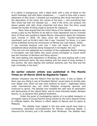 It is yellow in background, with a black skull, with a drip of blood on the
skull's forehead, and with black crossbones... ... I went to Sulu with a sworn
statement of Jibin Arula. I checked out everything Jibin Arula had told me —
the description of the camp, the names of the boys — and everything that
Jibin Arula had told me checked out. ... And if the Army can produce the
eleven people with Jibin Arula unharmed and alive, then the Army would
escape the burden of being made to account for massacre.
Many have argued that the entire fiasco of the Jabidah massacre was
simply a ploy by the Muslims to be able to incite separatism and an invented
story of those who wanted to topple Marcos. Discussions about the massacre
were revived in 2018, 50 years since the event. Counter-narratives
resurfaced, such as Enrile's claim that it was "invented" by Ninoy, in a news
article published during the anniversary of Martial Law (see Galvez, 2018):
"I say invented because until now I have not heard of anyone who
complained about anybody being massacred in Corregidor. No one."
"The only one who appeared as a member of the supposedly Muslim training
in Corregidor was that fellow who swam across Corregidor to Cavite which
was the invention of Montano and Ninoy Aquino."
"We were dealing with separatism in Mindanao. We were dealing with a very
strong communist party. We were dealing with the onset of drug menace in
the country. We were dealing with political warlords over the land and the
high criminality in the land."
An earlier column article was published in The Manila
Times on 19 March 2018 by Rigoberto Tiglao:
Jabidah 'massacre' was the Yellow's first big fake news. It lost us Sabah. If
there was any killing it was of President Marcos' covert plans to forcibly take
over Sabah over which we had—and continue to have—- legitimate claims
under international law, but which Malaysia arrogantly ignored, and
continues to ignore. The episode only revealed the utter lack of nationalism
and deviousness of the Liberal Party, and its most articulate leader, Benigno
Aquino, Jr., to advance their political ambitions.
Under the guise of investigating reports of a so-called massacre in
Corregidor island of young Muslims being trained by the Army Special Forces
to infiltrate Sabah, the Yellows in effect ratted on Marcos and his plans to
Malaysia.
The Jabidah hoax nipped in the bud what would have been a
tremendous nationalist accomplishment for Marcos: reclaiming Sabah, a
resource-rich territory just a bit smaller than Mindanao. The Jabidah hoax
 