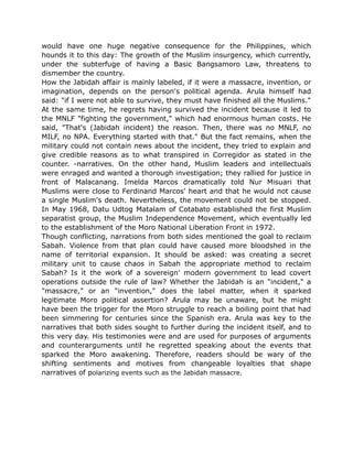 would have one huge negative consequence for the Philippines, which
hounds it to this day: The growth of the Muslim insurgency, which currently,
under the subterfuge of having a Basic Bangsamoro Law, threatens to
dismember the country.
How the Jabidah affair is mainly labeled, if it were a massacre, invention, or
imagination, depends on the person's political agenda. Arula himself had
said: "if I were not able to survive, they must have finished all the Muslims."
At the same time, he regrets having survived the incident because it led to
the MNLF "fighting the government," which had enormous human costs. He
said, "That's (Jabidah incident) the reason. Then, there was no MNLF, no
MILF, no NPA. Everything started with that." But the fact remains, when the
military could not contain news about the incident, they tried to explain and
give credible reasons as to what transpired in Corregidor as stated in the
counter. -narratives. On the other hand, Muslim leaders and intellectuals
were enraged and wanted a thorough investigation; they rallied for justice in
front of Malacanang. Imelda Marcos dramatically told Nur Misuari that
Muslims were close to Ferdinand Marcos' heart and that he would not cause
a single Muslim's death. Nevertheless, the movement could not be stopped.
In May 1968, Datu Udtog Matalam of Cotabato established the first Muslim
separatist group, the Muslim Independence Movement, which eventually led
to the establishment of the Moro National Liberation Front in 1972.
Though conflicting, narrations from both sides mentioned the goal to reclaim
Sabah. Violence from that plan could have caused more bloodshed in the
name of territorial expansion. It should be asked: was creating a secret
military unit to cause chaos in Sabah the appropriate method to reclaim
Sabah? Is it the work of a sovereign' modern government to lead covert
operations outside the rule of law? Whether the Jabidah is an "incident," a
"massacre," or an "invention," does the label matter, when it sparked
legitimate Moro political assertion? Arula may be unaware, but he might
have been the trigger for the Moro struggle to reach a boiling point that had
been simmering for centuries since the Spanish era. Arula was key to the
narratives that both sides sought to further during the incident itself, and to
this very day. His testimonies were and are used for purposes of arguments
and counterarguments until he regretted speaking about the events that
sparked the Moro awakening. Therefore, readers should be wary of the
shifting sentiments and motives from changeable loyalties that shape
narratives of polarizing events such as the Jabidah massacre.
 